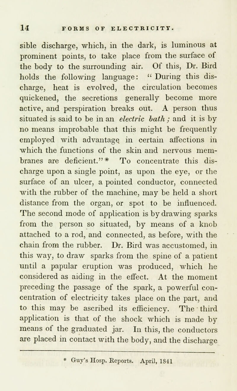 sible discharge, which, in the dark, is luminous at prominent points, to take place from the surface of the body to the surrounding air. Of this, Dr. Bird holds the following language:  During this dis- charge, heat is evolved, the circulation becomes quickened, the secretions generally become more active, and perspiration breaks out. A person thus situated is said to be in an electric bath ; and it is by no means improbable that this might be frequently employed with advantage in certain affections in which the functions of the skin and nervous mem- branes are deficient.* To concentrate this dis- charge upon a single point, as upon the eye, or the surface of an ulcer, a pointed conductor, connected with the rubber of the machine, may be held a short distance from the organ, or spot to be influenced. The second mode of application is by drawing sparks from the person so situated, by means of a knob attached to a rod, and connected, as before, with the chain from the rubber. Dr. Bird was accustomed, in this way, to draw sparks from the spine of a patient until a papular eruption was produced, which he considered as aiding in the effect. At the moment preceding the passage of the spark, a powerful con- centration of electricity takes place on the part, and to this may be ascribed its efficiency. The third application is that of the shock which is made by means of the graduated jar. In this, the conductors are placed in contact with the body, and the discharge Guy's Hosp. Reports. April, 18-41