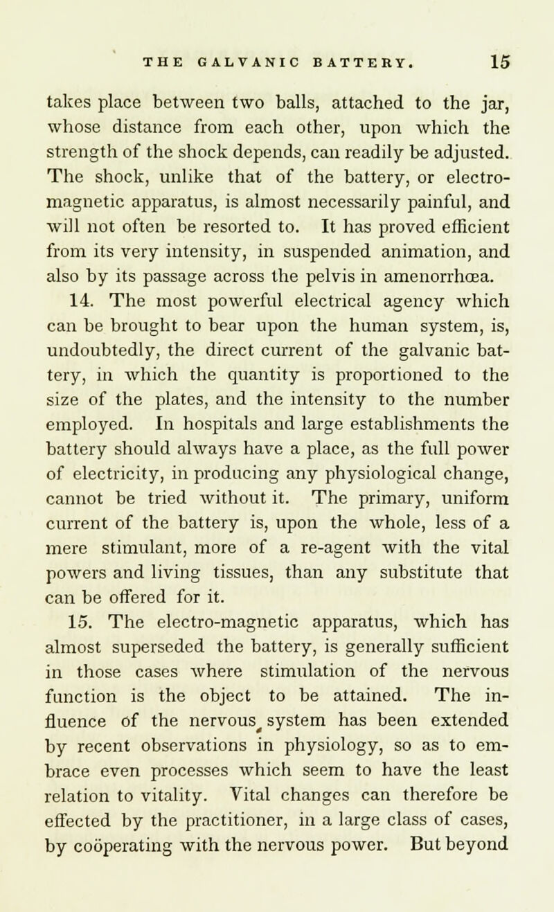 takes place between two balls, attached to the jar, whose distance from each other, upon which the strength of the shock depends, can readily be adjusted. The shock, unlike that of the battery, or electro- magnetic apparatus, is almost necessarily painful, and will not often be resorted to. It has proved efficient from its very intensity, in suspended animation, and also by its passage across the pelvis in amenorrhoea. 14. The most powerful electrical agency which can be brought to bear upon the human system, is, undoubtedly, the direct current of the galvanic bat- tery, in which the quantity is proportioned to the size of the plates, and the intensity to the number employed. In hospitals and large establishments the battery should always have a place, as the full power of electricity, in producing any physiological change, cannot be tried without it. The primary, uniform current of the battery is, upon the whole, less of a mere stimulant, more of a re-agent with the vital powers and living tissues, than any substitute that can be offered for it. 15. The electro-magnetic apparatus, which has almost superseded the battery, is generally sufficient in those cases where stimulation of the nervous function is the object to be attained. The in- fluence of the nervous^ system has been extended by recent observations in physiology, so as to em- brace even processes which seem to have the least relation to vitality. Vital changes can therefore be effected by the practitioner, in a large class of cases, by cooperating with the nervous power. But beyond