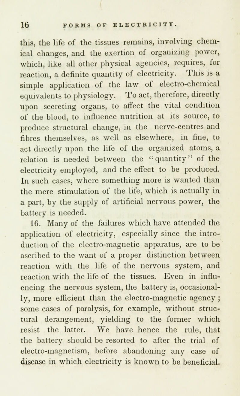 this, the life of the tissues remains, involving chem- ical changes, and the exertion of organizing power, which, like all other physical agencies, requires, for reaction, a definite quantity of electricity. This is a simple application of the law of electro-chemical equivalents to physiology. To act, therefore, directly upon secreting organs, to affect the vital condition of the blood, to influence nutrition at its source, to produce structural change, in the nerve-centres and fibres themselves, as well as elsewhere, in fine, to act directly upon the life of the organized atoms, a relation is needed between the quantity of the electricity employed, and the effect to be produced. In such cases, where something more is wanted than the mere stimulation of the life, which is actually in a part, by the supply of artificial nervous power, the battery is needed. 16. Many of the failures which have attended the application of electricity, especially since the intro- duction of the electro-magnetic apparatus, are to be ascribed to the want of a proper distinction between reaction with the life of the nervous system, and reaction with the life of the tissues. Even in influ- encing the nervous system, the battery is, occasional- ly, more efficient than the electro-magnetic agency ; some cases of paralysis, for example, without struc- tural derangement, yielding to the former which resist the latter. We have hence the rule, that the battery should be resorted to after the trial of electro-magnetism, before abandoning any case of disease in which electricity is known to be beneficial.