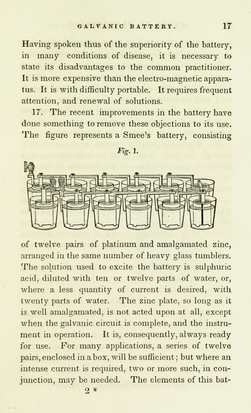 Having spoken thus of the superiority of the battery, in many conditions of disease, it is necessary to state its disadvantages to the common practitioner. It is more expensive than the electro-magnetic appara- tus. It is with difficulty portable. It requires frequent attention, and renewal of solutions. 17. The recent improvements in the battery have done something to remove these objections to its use. The figure represents a Smee's battery, consisting Fig. 1. of twelve pairs of platinum and amalgamated zinc, arranged in the same number of heavy glass tumblers. The solution used to excite the battery is sulphuric acid, diluted with ten or twelve parts of water, or, where a less quantity of current is desired, with twenty parts of water. The zinc plate, so long as it is well amalgamated, is not acted upon at all, except when the galvanic circuit is complete, and the instru- ment in operation. It is, consequently, always ready for use. For many applications, a series of twelve pairs, enclosed in a box, will be sufficient; but where an intense current is required, two or more such, in con- junction, may be needed. The elements of this bat-