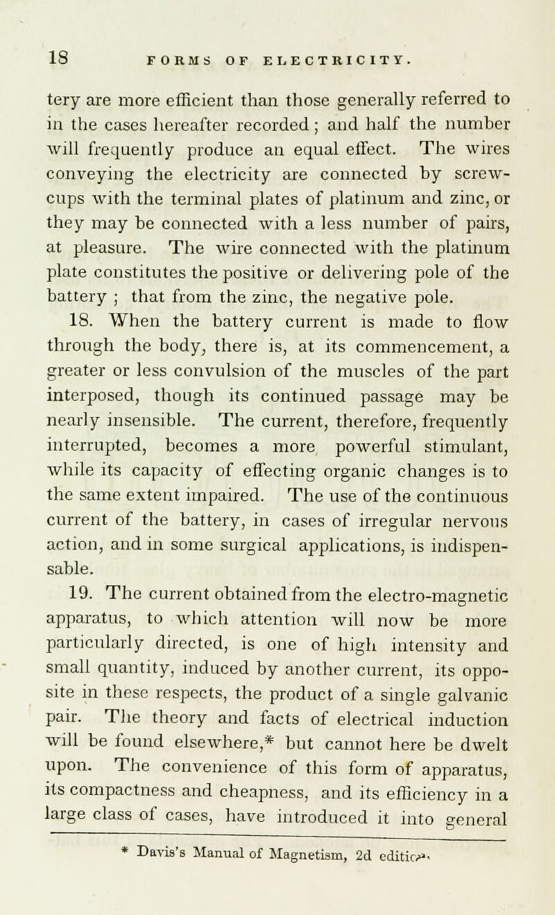 tery are more efficient than those generally referred to in the cases hereafter recorded; and half the number will frequently produce an equal effect. The wires conveying the electricity are connected by screw- cups with the terminal plates of platinum and zinc, or they may be connected with a less number of pairs, at pleasure. The wire connected with the platinum plate constitutes the positive or delivering pole of the battery ; that from the zinc, the negative pole. 18. When the battery current is made to flow through the body, there is, at its commencement, a greater or less convulsion of the muscles of the part interposed, though its continued passage may be nearly insensible. The current, therefore, frequently interrupted, becomes a more powerful stimulant, while its capacity of effecting organic changes is to the same extent impaired. The use of the continuous current of the battery, in cases of irregular nervous action, and in some surgical applications, is indispen- sable. 19. The current obtained from the electro-magnetic apparatus, to which attention will now be more particularly directed, is one of high intensity and small quantity, induced by another current, its oppo- site in these respects, the product of a single galvanic pair. The theory and facts of electrical induction will be found elsewhere,* but cannot here be dwelt upon. The convenience of this form of apparatus, its compactness and cheapness, and its efficiency in a large class of cases, have introduced it into general * Davis's Manual of Magnetism, 2d edition