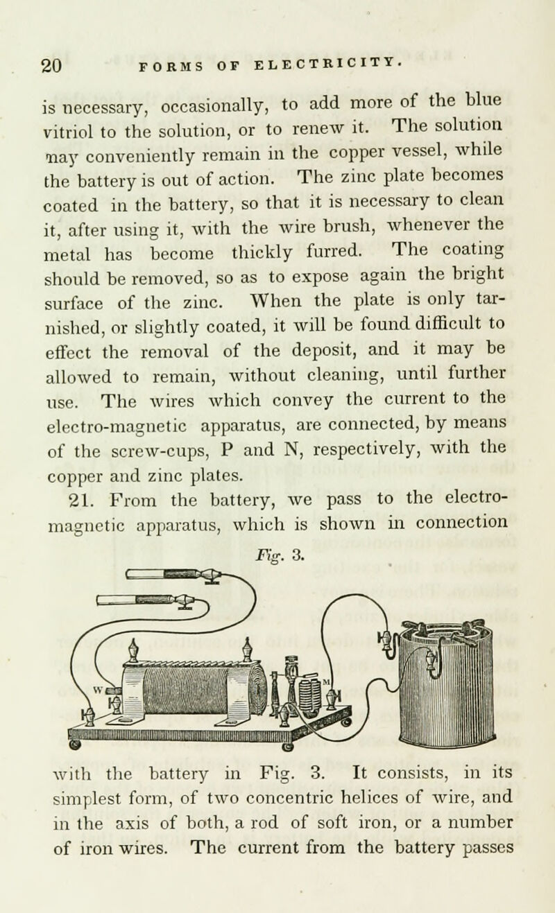 is necessary, occasionally, to add more of the blue vitriol to the solution, or to renew it. The solution -nay conveniently remain in the copper vessel, while the battery is out of action. The zinc plate becomes coated in the battery, so that it is necessary to clean it, after using it, with the wire brush, whenever the metal has become thickly furred. The coating should be removed, so as to expose again the bright surface of the zinc. When the plate is only tar- nished, or slightly coated, it will be found difficult to effect the removal of the deposit, and it may be allowed to remain, without cleaning, until further use. The wires which convey the current to the electro-magnetic apparatus, are connected, by means of the screw-cups, P and N, respectively, with the copper and zinc plates. 21. From the battery, we pass to the electro- magnetic apparatus, which is shown in connection Fig. 3. with the battery in Fig. 3. It consists, in its simplest form, of two concentric helices of wire, and in the axis of both, a rod of soft iron, or a number of iron wires. The current from the battery passes