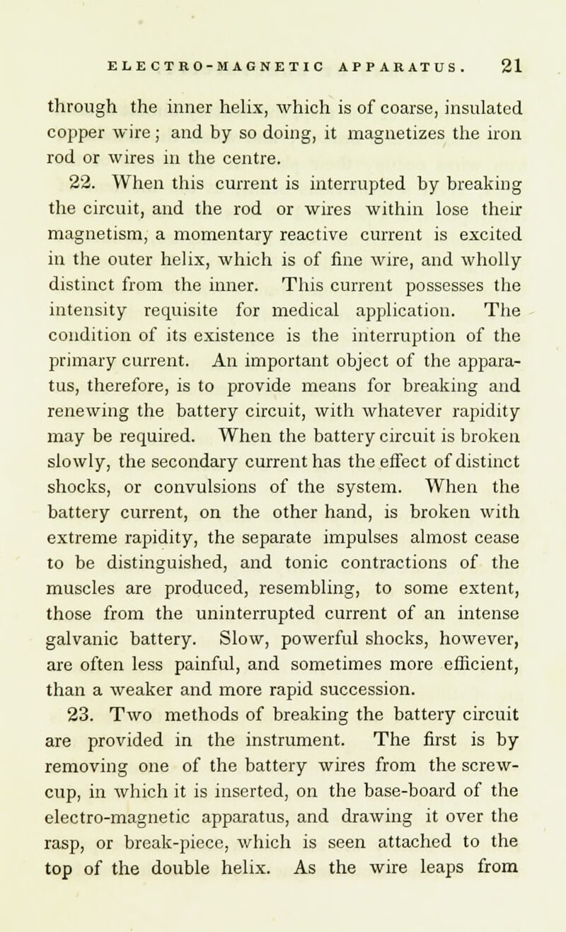 through the inner helix, which is of coarse, insulated copper wire ; and by so doing, it magnetizes the iron rod or wires in the centre. 22. When this current is interrupted by breaking the circuit, and the rod or wires within lose their magnetism, a momentary reactive current is excited in the outer helix, which is of fine wire, and wholly distinct from the inner. This current possesses the intensity requisite for medical application. The condition of its existence is the interruption of the primary current. An important object of the appara- tus, therefore, is to provide means for breaking and renewing the battery circuit, with whatever rapidity may be required. When the battery circuit is broken slowly, the secondary current has the effect of distinct shocks, or convulsions of the system. When the battery current, on the other hand, is broken with extreme rapidity, the separate impulses almost cease to be distinguished, and tonic contractions of the muscles are produced, resembling, to some extent, those from the uninterrupted current of an intense galvanic battery. Slow, powerful shocks, however, are often less painful, and sometimes more efficient, than a weaker and more rapid succession. 23. Two methods of breaking the battery circuit are provided in the instrument. The first is by removing one of the battery wires from the screw- cup, in which it is inserted, on the base-board of the electro-magnetic apparatus, and drawing it over the rasp, or break-piece, which is seen attached to the top of the double helix. As the wire leaps from