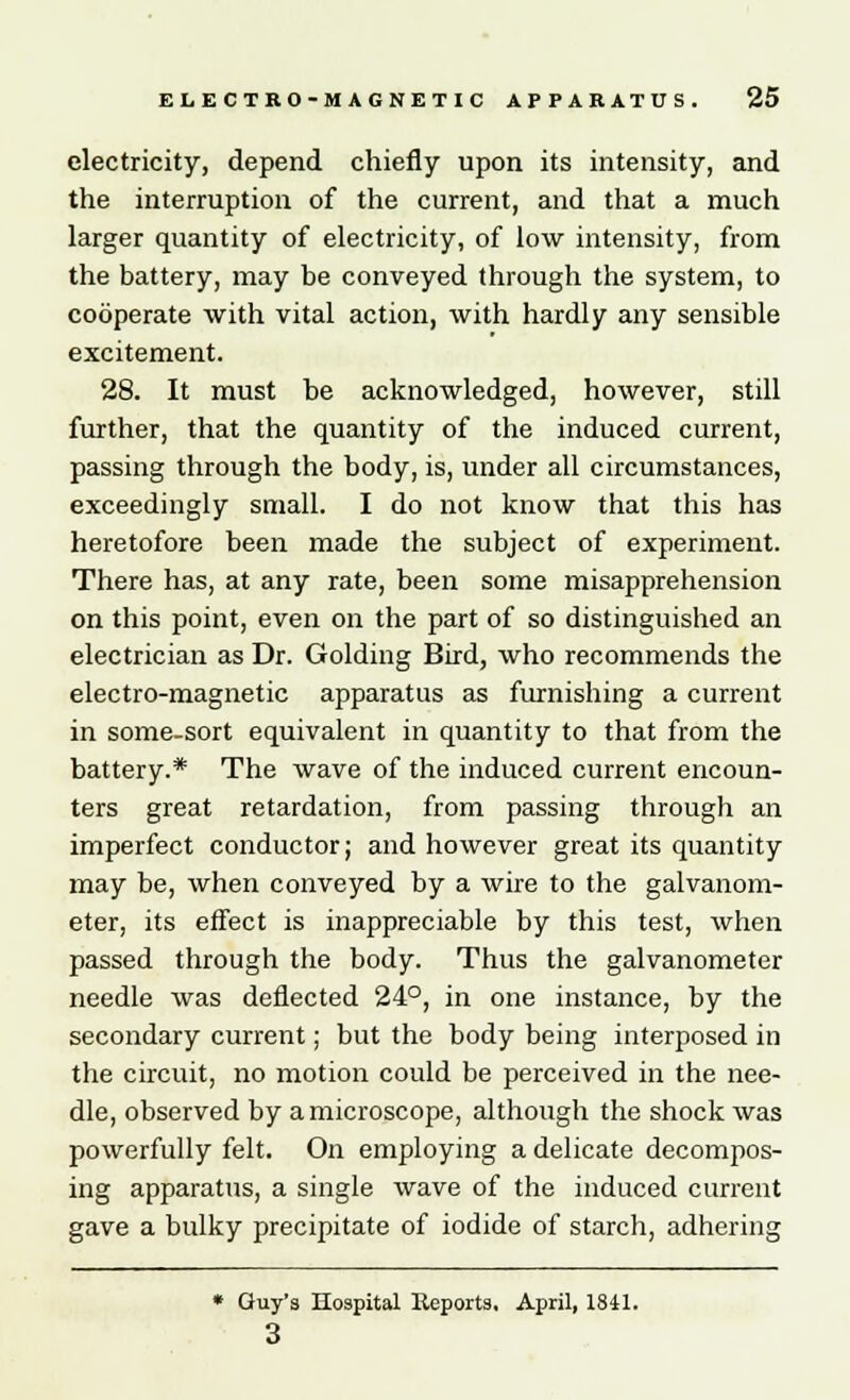 electricity, depend chiefly upon its intensity, and the interruption of the current, and that a much larger quantity of electricity, of low intensity, from the battery, may be conveyed through the system, to cooperate with vital action, with hardly any sensible excitement. 28. It must be acknowledged, however, still further, that the quantity of the induced current, passing through the body, is, under all circumstances, exceedingly small. I do not know that this has heretofore been made the subject of experiment. There has, at any rate, been some misapprehension on this point, even on the part of so distinguished an electrician as Dr. Goldiug Bird, who recommends the electro-magnetic apparatus as furnishing a current in some-sort equivalent in quantity to that from the battery.* The wave of the induced current encoun- ters great retardation, from passing through an imperfect conductor; and however great its quantity may be, when conveyed by a wire to the galvanom- eter, its effect is inappreciable by this test, when passed through the body. Thus the galvanometer needle was deflected 24°, in one instance, by the secondary current; but the body being interposed in the circuit, no motion could be perceived in the nee- dle, observed by a microscope, although the shock was powerfully felt. On employing a delicate decompos- ing apparatus, a single wave of the induced current gave a bulky precipitate of iodide of starch, adhering * Guy's Hospital Reports, April, 1841. 3