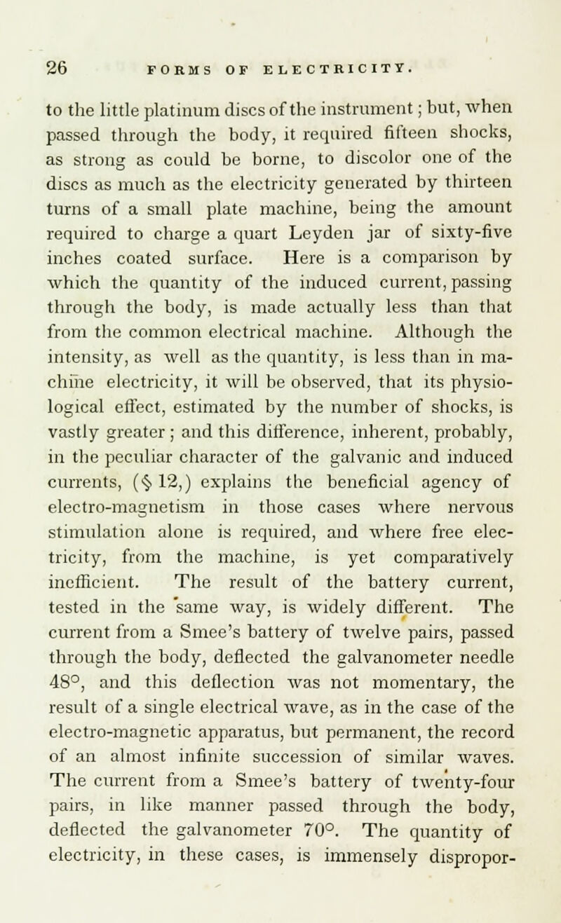 to the little platinum discs of the instrument; but, when passed through the body, it required fifteen shocks, as strong as could be borne, to discolor one of the discs as much as the electricity generated by thirteen turns of a small plate machine, being the amount required to charge a quart Leyden jar of sixty-five inches coated surface. Here is a comparison by which the quantity of the induced current, passing through the body, is made actually less than that from the common electrical machine. Although the intensity, as well as the quantity, is less than in ma- chine electricity, it will be observed, that its physio- logical effect, estimated by the number of shocks, is vastly greater ; and this difference, inherent, probably, in the peculiar character of the galvanic and induced currents, (•§> 12,) explains the beneficial agency of electro-magnetism in those cases where nervous stimulation alone is required, and where free elec- tricity, from the machine, is yet comparatively inefficient. The result of the battery current, tested in the same way, is widely different. The current from a Smee's battery of twelve pairs, passed through the body, deflected the galvanometer needle 48°, and this deflection was not momentary, the result of a single electrical wave, as in the case of the electro-magnetic apparatus, but permanent, the record of an almost infinite succession of similar waves. The current from a Smee's battery of twenty-four pairs, in like manner passed through the body, deflected the galvanometer 70°. The quantity of electricity, in these cases, is immensely dispropor-