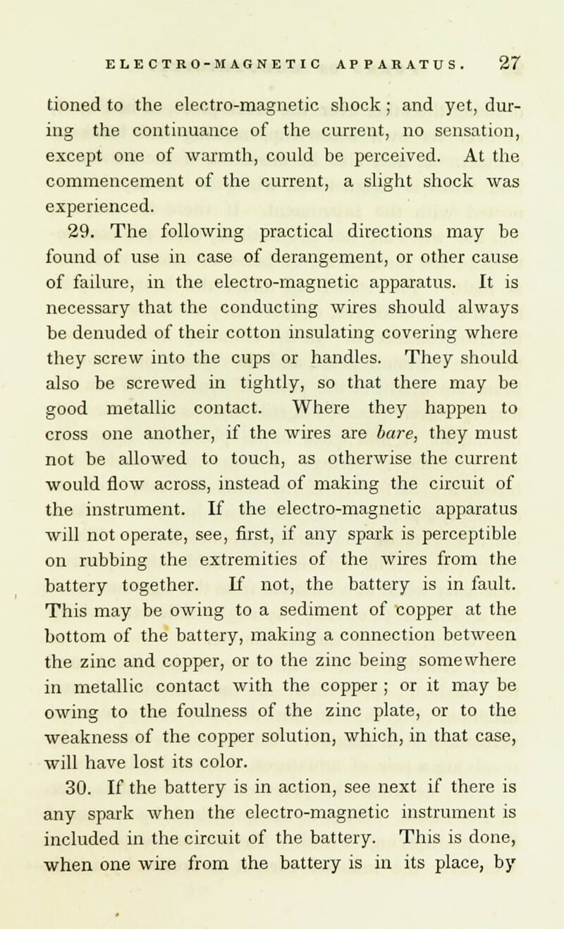 tioned to the electro-magnetic shock; and yet, dur- ing the continuance of the current, no sensation, except one of warmth, could be perceived. At the commencement of the current, a slight shock was experienced. 29. The following practical directions may be found of use in case of derangement, or other cause of failure, in the electro-magnetic apparatus. It is necessary that the conducting wires should always be denuded of their cotton insulating covering where they screw into the cups or handles. They should also be screwed in tightly, so that there may be good metallic contact. Where they happen to cross one another, if the wires are bare, they must not be allowed to touch, as otherwise the current would flow across, instead of making the circuit of the instrument. If the electro-magnetic apparatus will not operate, see, first, if any spark is perceptible on rubbing the extremities of the wires from the battery together. If not, the battery is in fault. This may be owing to a sediment of copper at the bottom of the battery, making a connection between the zinc and copper, or to the zinc being somewhere in metallic contact with the copper ; or it may be owing to the foulness of the zinc plate, or to the weakness of the copper solution, which, in that case, will have lost its color. 30. If the battery is in action, see next if there is any spark when the electro-magnetic instrument is included in the circuit of the battery. This is done, when one wire from the battery is in its place, by