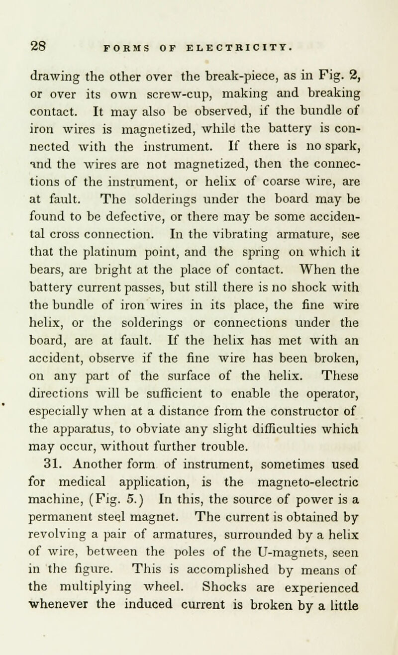 drawing the other over the break-piece, as in Fig. 2, or over its own screw-cup, making and breaking contact. It may also be observed, if the bundle of iron wires is magnetized, while the battery is con- nected with the instrument. If there is no spark, and the wires are not magnetized, then the connec- tions of the instrument, or helix of coarse wire, are at fault. The solderings under the board may be found to be defective, or there may be some acciden- tal cross connection. In the vibrating armature, see that the platinum point, and the spring on which it bears, are bright at the place of contact. When the battery current passes, but still there is no shock with the bundle of iron wires in its place, the fine wire helix, or the solderings or connections under the board, are at fault. If the helix has met with an accident, observe if the fine wire has been broken, on any part of the surface of the helix. These directions will be sufficient to enable the operator, especially when at a distance from the constructor of the apparatus, to obviate any slight difficulties which may occur, without further trouble. 31. Another form of instrument, sometimes used for medical application, is the magneto-electric machine, (Fig. 5.) In this, the source of power is a permanent steel magnet. The current is obtained by revolving a pair of armatures, surrounded by a helix of wire, between the poles of the U-magnets, seen in the figure. This is accomplished by means of the multiplying wheel. Shocks are experienced whenever the induced current is broken by a little