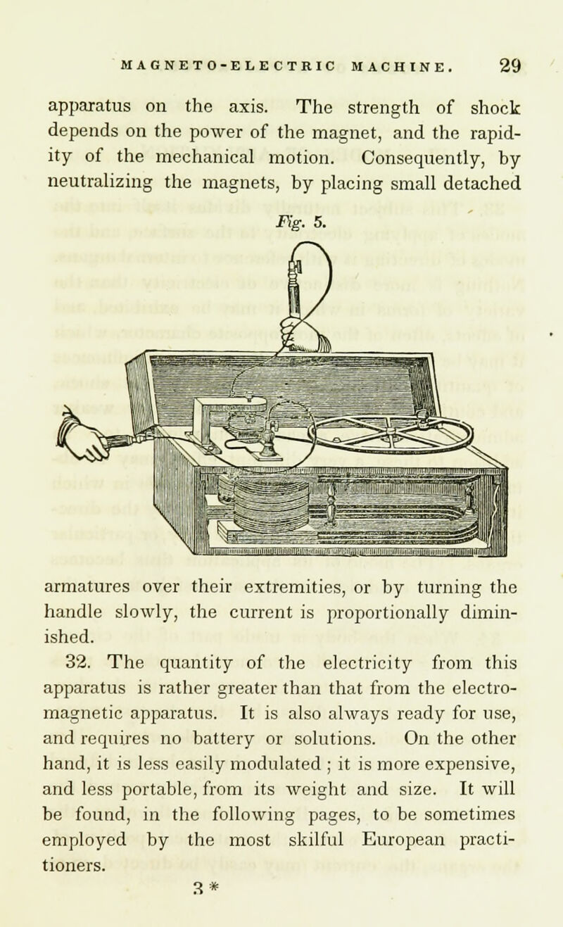 apparatus on the axis. The strength of shock depends on the power of the magnet, and the rapid- ity of the mechanical motion. Consequently, by neutralizing the magnets, by placing small detached armatures over their extremities, or by turning the handle slowly, the current is proportionally dimin- ished. 32. The quantity of the electricity from this apparatus is rather greater than that from the electro- magnetic apparatus. It is also always ready for use, and requires no battery or solutions. On the other hand, it is less easily modulated ; it is more expensive, and less portable, from its Aveight and size. It will be found, in the following pages, to be sometimes employed by the most skilful European practi- tioners. 3 *