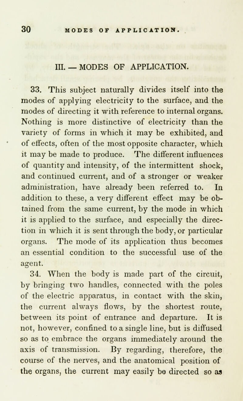 m. — MODES OF APPLICATION. 33. This subject naturally divides itself into the modes of applying electricity to the surface, and the modes of directing it with reference to internal organs. Nothing is more distinctive of electricity than the variety of forms in which it may be exhibited, and of effects, often of the most opposite character, which it may be made to produce. The different influences of quantity and intensity, of the intermittent shock, and continued current, and of a stronger or weaker administration, have already been referred to. In addition to these, a very different effect may be ob- tained from the same current, by the mode in which it is applied to the surface, and especially the direc- tion in which it is sent through the body, or particular organs. The mode of its application thus becomes an essential condition to the successful use of the agent. 34. When the body is made part of the circuit, by bringing two handles, connected with the poles of the electric apparatus, in contact with the skin, the current always flows, by the shortest route, between its point of entrance and departure. It is not, however, confined to a single line, but is diffused so as to embrace the organs immediately around the axis of transmission. By regarding, therefore, the course of the nerves, and the anatomical position of the organs, the current may easily be directed so as