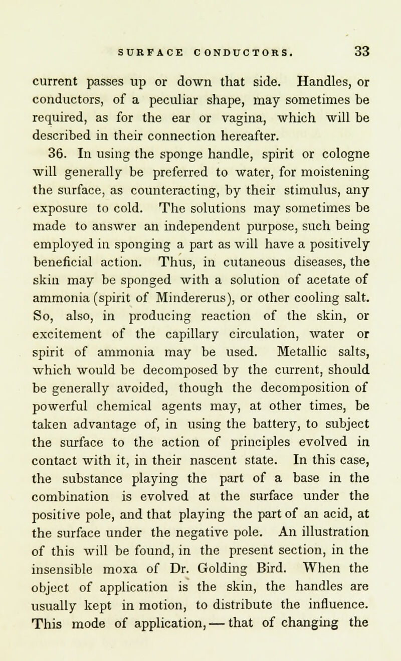 current passes up or down that side. Handles, or coziductors, of a peculiar shape, may sometimes be required, as for the ear or vagina, which will be described in their connection hereafter. 36. In using the sponge handle, spirit or cologne will generally be preferred to water, for moistening the surface, as counteracting, by their stimulus, any exposure to cold. The solutions may sometimes be made to answer an independent purpose, such being employed in sponging a part as will have a positively beneficial action. Thus, in cutaneous diseases, the skin may be sponged with a solution of acetate of ammonia (spirit of Mindererus), or other cooling salt. So, also, in producing reaction of the skin, or excitement of the capillary circulation, water or spirit of ammonia may be used. Metallic salts, which would be decomposed by the current, should be generally avoided, though the decomposition of powerful chemical agents may, at other times, be taken advantage of, in using the battery, to subject the surface to the action of principles evolved in contact with it, in their nascent state. In this case, the substance playing the part of a base in the combination is evolved at the surface under the positive pole, and that playing the part of an acid, at the surface under the negative pole. An illustration of this will be found, in the present section, in the insensible moxa of Dr. Golding Bird. When the object of application is the skin, the handles are usually kept in motion, to distribute the influence. This mode of application, — that of changing the