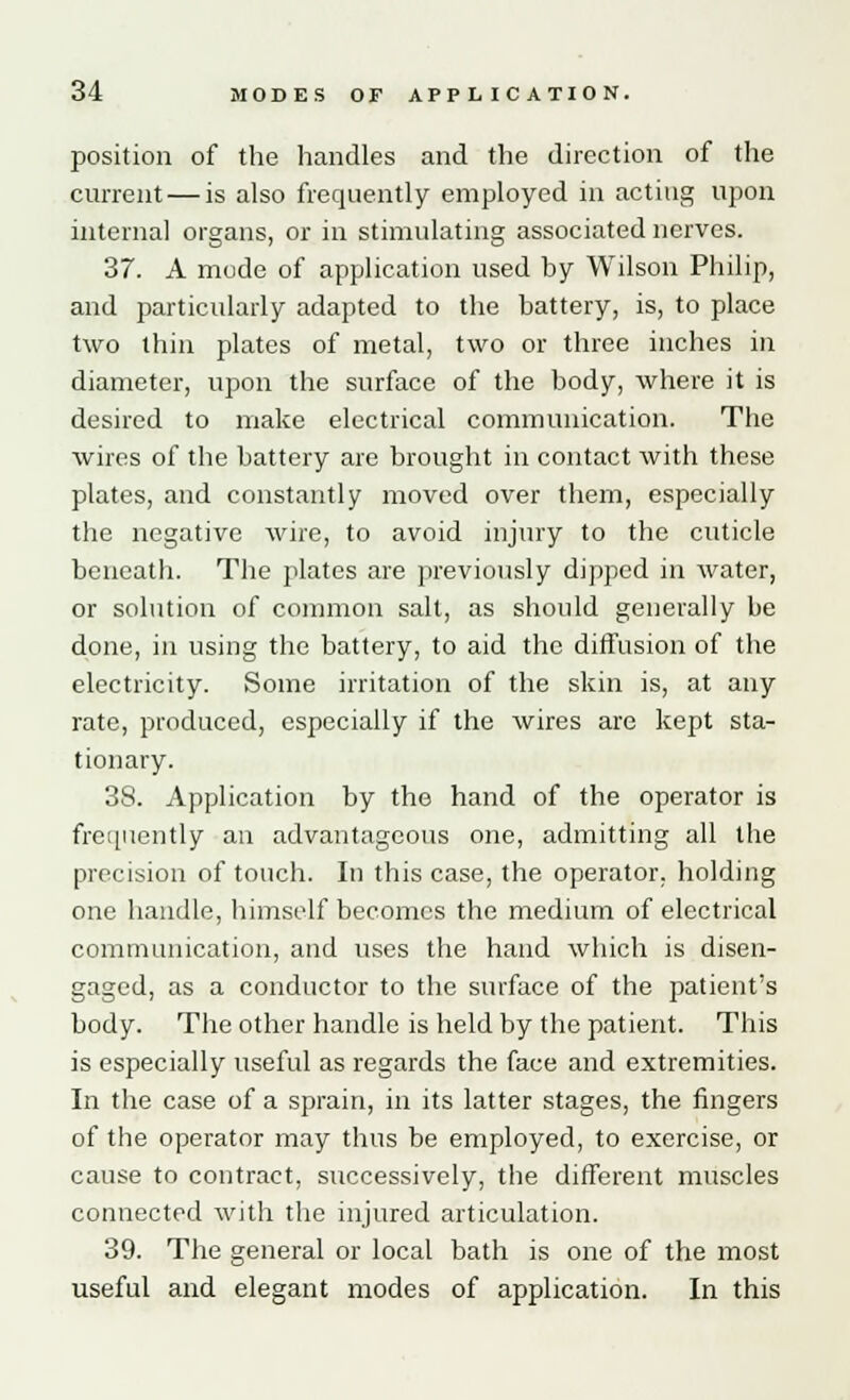 position of the handles and the direction of the current — is also frequently employed in acting upon internal organs, or in stimulating associated nerves. 37. A mode of application used by Wilson Philip, and particularly adapted to the battery, is, to place two thin plates of metal, two or three inches in diameter, upon the surface of the body, where it is desired to make electrical communication. The wires of the battery are brought in contact with these plates, and constantly moved over them, especially the negative wire, to avoid injury to the cuticle beneath. The plates are previously dipped in water, or solution of common salt, as should generally be done, in using the battery, to aid the diffusion of the electricity. Some irritation of the skin is, at any rate, produced, especially if the wires are kept sta- tionary. 38. Application by the hand of the operator is frequently an advantageous one, admitting all the precision of touch. In this case, the operator, holding one handle, himself becomes the medium of electrical communication, and uses the hand which is disen- gaged, as a conductor to the surface of the patient's body. The other handle is held by the patient. This is especially useful as regards the face and extremities. In the case of a sprain, in its latter stages, the fingers of the operator may thus be employed, to exercise, or cause to contract, successively, the different muscles connected with the injured articulation. 39. The general or local bath is one of the most useful and elegant modes of application. In this