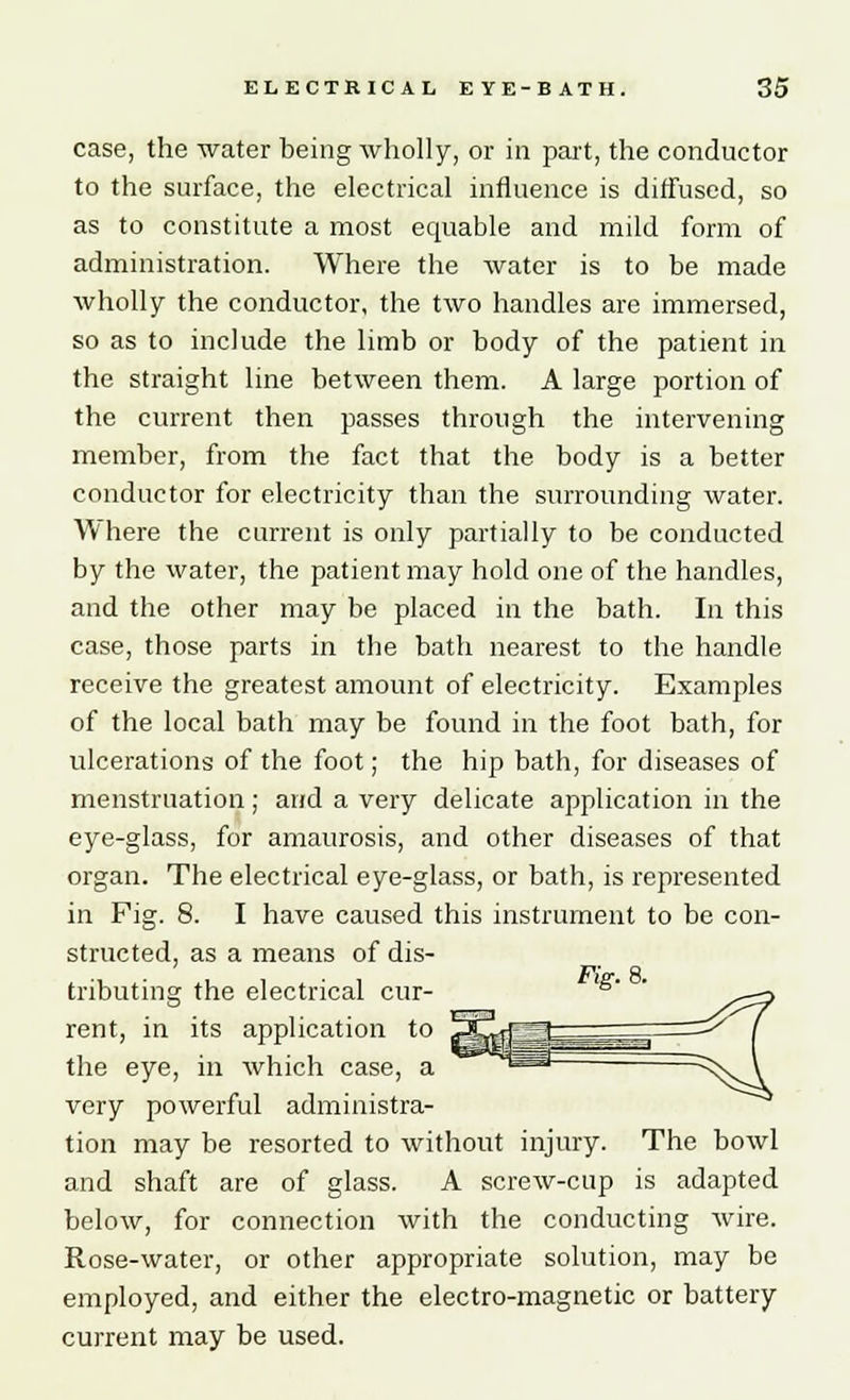 case, the water being wholly, or in part, the conductor to the surface, the electrical influence is diffused, so as to constitute a most equable and mild form of administration. Where the water is to be made wholly the conductor, the two handles are immersed, so as to include the limb or body of the patient in the straight line between them. A large portion of the current then passes through the intervening member, from the fact that the body is a better conductor for electricity than the surrounding water. Where the current is only partially to be conducted by the water, the patient may hold one of the handles, and the other may be placed in the bath. In this case, those parts in the bath nearest to the handle receive the greatest amount of electricity. Examples of the local bath may be found in the foot bath, for ulcerations of the foot; the hip bath, for diseases of menstruation; and a very delicate application in the eye-glass, for amaurosis, and other diseases of that organ. The electrical eye-glass, or bath, is represented in Fig. 8. I have caused this instrument to be con- structed, as a means of dis- tributing the electrical cur- Fig.8. rent, in its application to the eye, in which case, a very powerful administra- tion may be resorted to without injury. The bowl and shaft are of glass. A screw-cup is adapted below, for connection with the conducting wire. Rose-water, or other appropriate solution, may be employed, and either the electro-magnetic or battery current may be used.