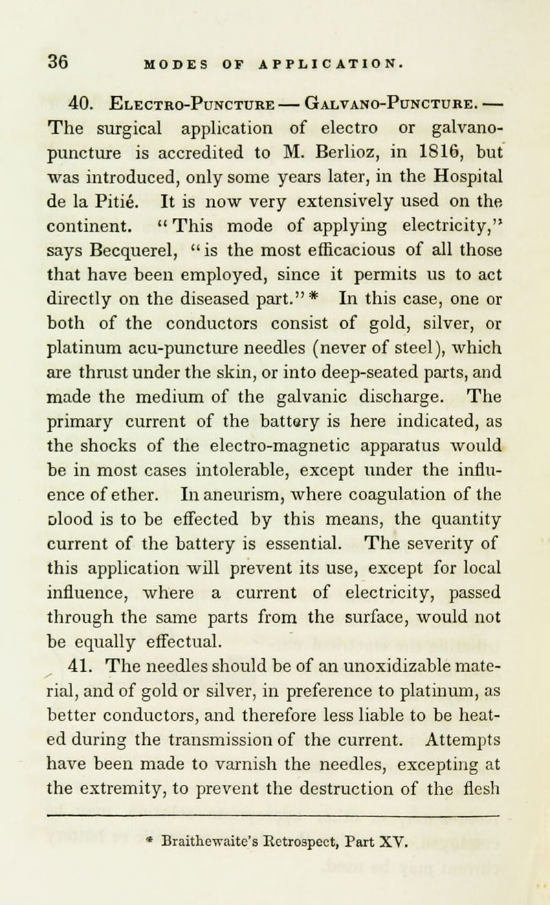 40. Electro-Puncture — Galvano-Puncture. — The surgical application of electro or galvano- puncture is accredited to M. Berlioz, in 1816, but was introduced, only some years later, in the Hospital de la Pitie. It is now very extensively used on the continent.  This mode of applying electricity, says Becquerel, is the most efficacious of all those that have been employed, since it permits us to act directly on the diseased part.* In this case, one or both of the conductors consist of gold, silver, or platinum acu-puncture needles (never of steel), which are thrust under the skin, or into deep-seated parts, and made the medium of the galvanic discharge. The primary current of the battary is here indicated, as the shocks of the electro-magnetic apparatus would be in most cases intolerable, except under the influ- ence of ether. In aneurism, where coagulation of the olood is to be effected by this means, the quantity current of the battery is essential. The severity of this application will prevent its use, except for local influence, where a current of electricity, passed through the same parts from the surface, would not be equally effectual. 41. The needles should be of an unoxidizable mate- rial, and of gold or silver, in preference to platinum, as better conductors, and therefore less liable to be heat- ed during the transmission of the current. Attempts have been made to varnish the needles, excepting at the extremity, to prevent the destruction of the flesh * Braithewaite's Retrospect, Part XV.