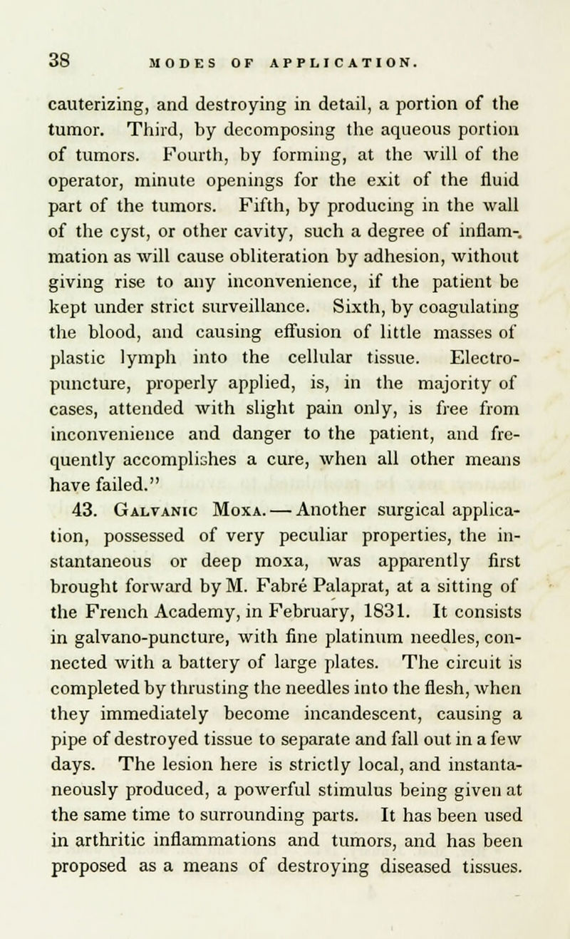 cauterizing, and destroying in detail, a portion of the tumor. Third, by decomposing the aqueous portion of tumors. Fourth, by forming, at the will of the operator, minute openings for the exit of the fluid part of the tumors. Fifth, by producing in the wall of the cyst, or other cavity, such a degree of inflam-. mation as will cause obliteration by adhesion, without giving rise to any inconvenience, if the patient be kept under strict surveillance. Sixth, by coagulating the blood, and causing effusion of little masses of plastic lymph into the cellular tissue. Electro- puncture, properly applied, is, in the majority of cases, attended with slight pain only, is free from inconvenience and danger to the patient, and fre- quently accomplishes a cure, when all other means have failed. 43. Galvanic Moxa. — Another surgical applica- tion, possessed of very peculiar properties, the in- stantaneous or deep moxa, was apparently first brought forward byM. Fabre Palaprat, at a sitting of the French Academy, in February, 1831. It consists in galvano-puncture, with fine platinum needles, con- nected with a battery of large plates. The circuit is completed by thrusting the needles into the flesh, when they immediately become incandescent, causing a pipe of destroyed tissue to separate and fall out in a few days. The lesion here is strictly local, and instanta- neously produced, a powerful stimulus being given at the same time to surrounding parts. It has been used in arthritic inflammations and tumors, and has been proposed as a means of destroying diseased tissues.