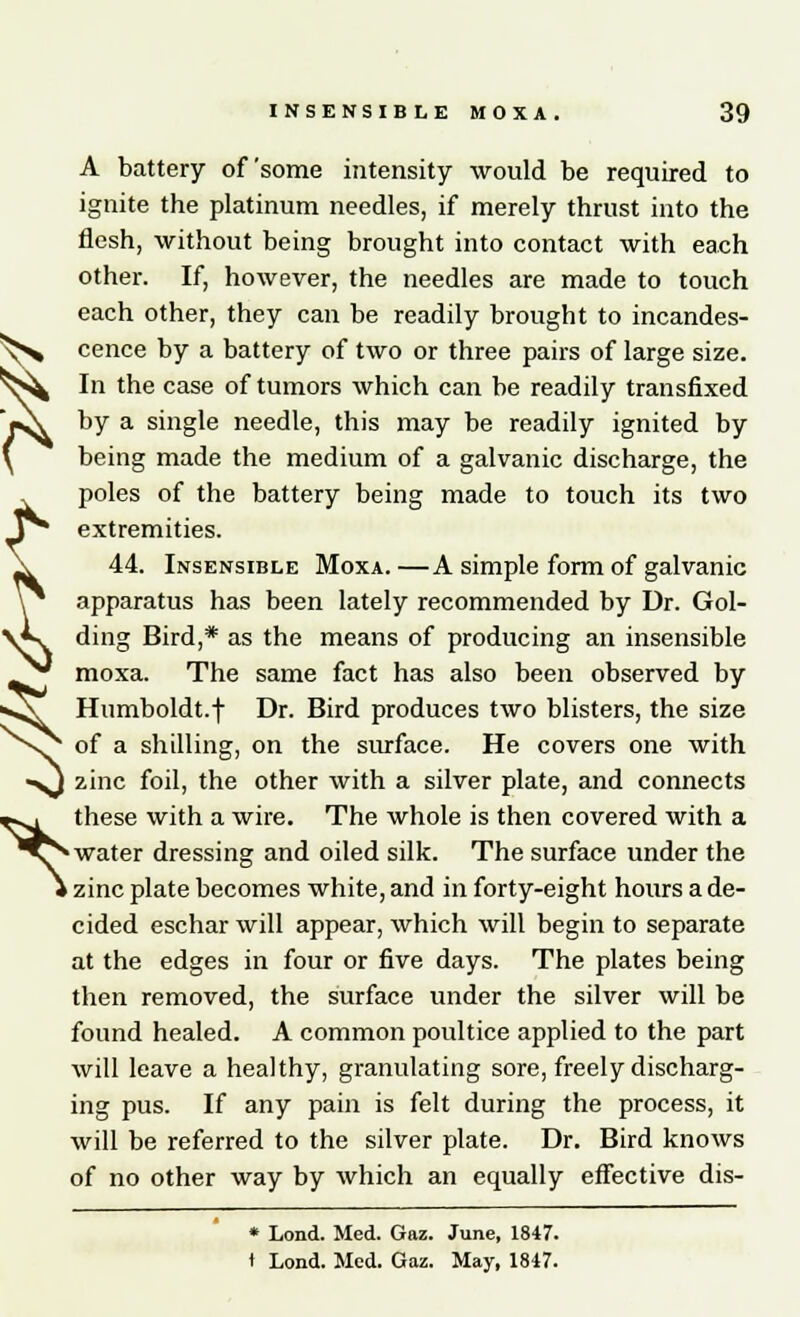 A battery of some intensity would be required to ignite the platinum needles, if merely thrust into the flesh, without being brought into contact with each other. If, however, the needles are made to touch each other, they can be readily brought to incandes- cence by a battery of two or three pairs of large size. In the case of tumors which can be readily transfixed by a single needle, this may be readily ignited by being made the medium of a galvanic discharge, the poles of the battery being made to touch its two extremities. 44. Insensible Moxa.—A simple form of galvanic apparatus has been lately recommended by Dr. Gol- ding Bird,* as the means of producing an insensible moxa. The same fact has also been observed by sA* Humboldt.f Dr. Bird produces two blisters, the size ^ of a shilling, on the surface. He covers one with zinc foil, the other with a silver plate, and connects these with a wire. The whole is then covered with a water dressing and oiled silk. The surface under the zinc plate becomes white, and in forty-eight hours a de- cided eschar will appear, which will begin to separate at the edges in four or five days. The plates being then removed, the surface under the silver will be found healed. A common poultice applied to the part will leave a healthy, granulating sore, freely discharg- ing pus. If any pain is felt during the process, it will be referred to the silver plate. Dr. Bird knows of no other way by which an equally effective dis- * Lond. Med. Gaz. June, 1847. t Lond. Med. Gaz. May, 1847. ^ ^