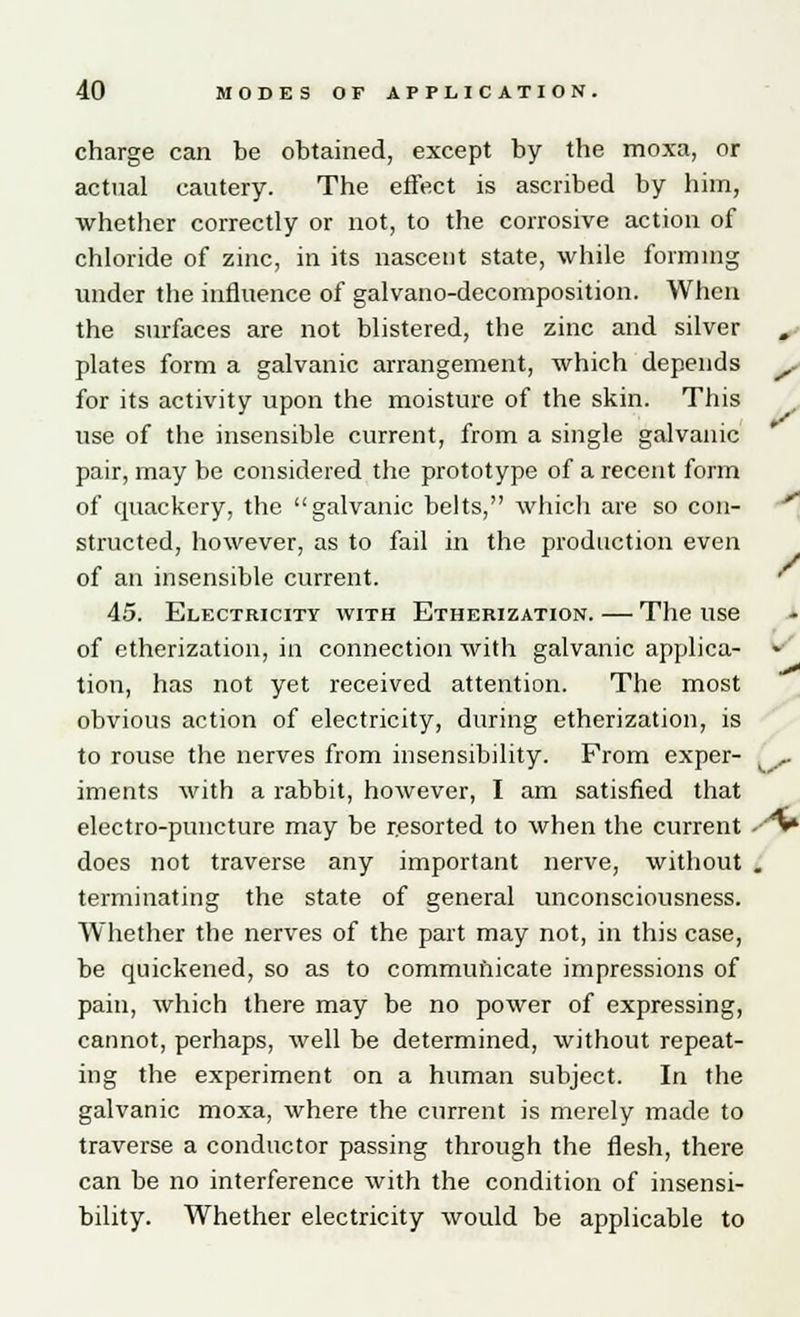 charge can be obtained, except by the moxa, or actual cautery. The effect is ascribed by him, whether correctly or not, to the corrosive action of chloride of zinc, in its nascent state, while forming under the influence of galvano-decomposition. When the surfaces are not blistered, the zinc and silver plates form a galvanic arrangement, which depends for its activity upon the moisture of the skin. This use of the insensible current, from a single galvanic pair, may be considered the prototype of a recent form of quackery, the galvanic belts, which are so con- structed, however, as to fail in the production even of an insensible current. 45. Electricity with Etherization. — The use of etherization, in connection with galvanic applica- tion, has not yet received attention. The most obvious action of electricity, during etherization, is to rouse the nerves from insensibility. From exper- iments with a rabbit, however, I am satisfied that electro-puncture may be resorted to when the current does not traverse any important nerve, without . terminating the state of general unconsciousness. Whether the nerves of the part may not, in this case, be quickened, so as to commufticate impressions of pain, which there may be no power of expressing, cannot, perhaps, well be determined, without repeat- ing the experiment on a human subject. In the galvanic moxa, where the current is merely made to traverse a conductor passing through the flesh, there can be no interference with the condition of insensi- bility. Whether electricity would be applicable to