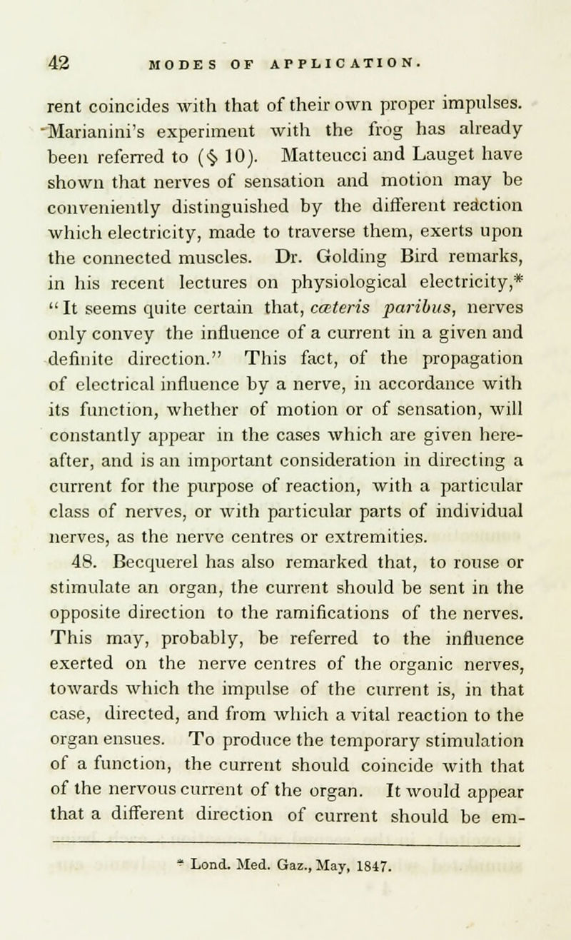 rent coincides with that of their own proper impulses. •Marianini's experiment with the frog has already- been referred to (§10). Matteucci and Lauget have shown that nerves of sensation and motion may be conveniently distinguished by the different reaction which electricity, made to traverse them, exerts upon the connected muscles. Dr. Golding Bird remarks, in his recent lectures on physiological electricity,*  It seems quite certain that, cateris paribus, nerves only convey the influence of a current in a given and definite direction. This fact, of the propagation of electrical influence by a nerve, in accordance with its function, whether of motion or of sensation, will constantly appear in the cases which are given here- after, and is an important consideration in directing a current for the purpose of reaction, with a particular class of nerves, or with particular parts of individual nerves, as the nerve centres or extremities. 48. Becquerel has also remarked that, to rouse or stimulate an organ, the current should be sent in the opposite direction to the ramifications of the nerves. This may, probably, be referred to the influence exerted on the nerve centres of the organic nerves, towards which the impulse of the current is, in that case, directed, and from which a vital reaction to the organ ensues. To produce the temporary stimulation of a function, the current should coincide with that of the nervous current of the organ. It would appear that a different direction of current should be em- * Lond. Med. Gaz., May, 1847.