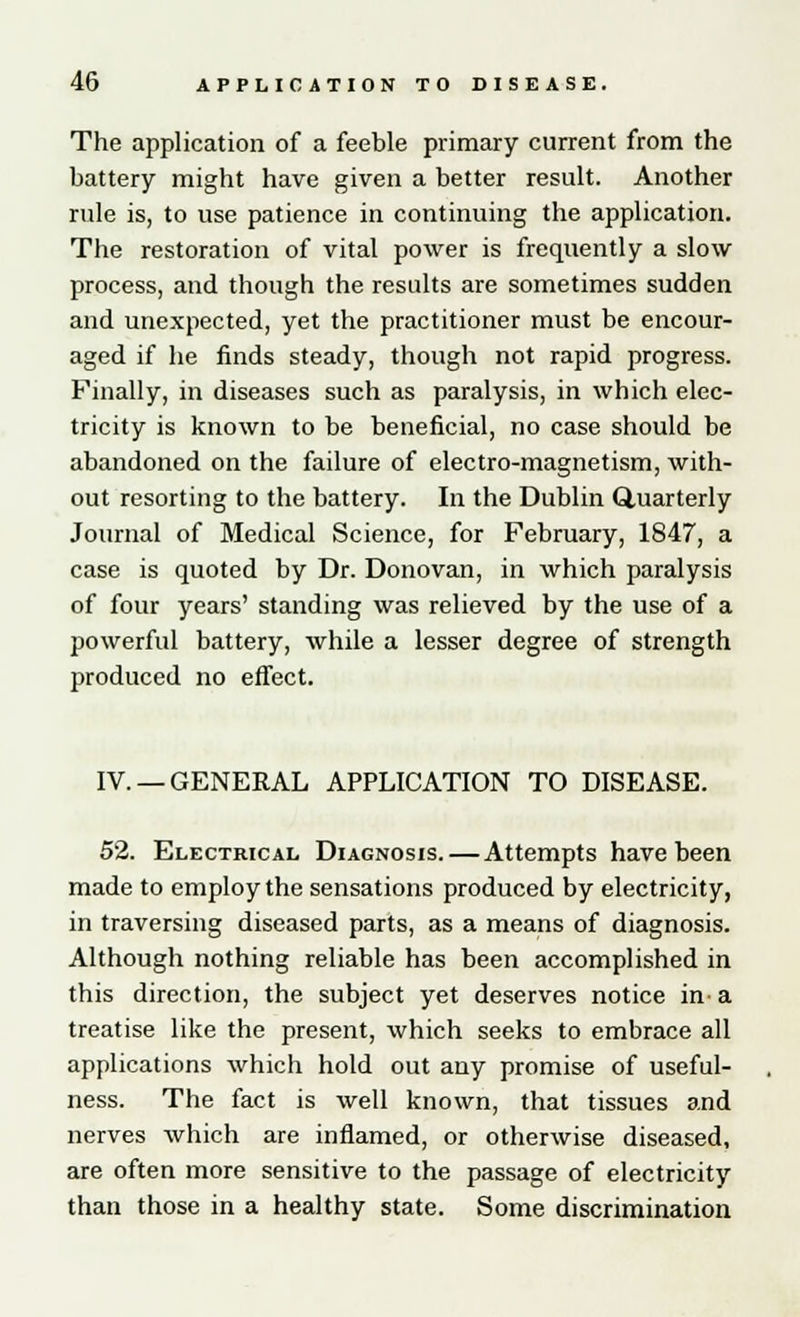 The application of a feeble primary current from the battery might have given a better result. Another rule is, to use patience in continuing the application. The restoration of vital power is frequently a slow process, and though the results are sometimes sudden and unexpected, yet the practitioner must be encour- aged if he finds steady, though not rapid progress. Finally, in diseases such as paralysis, in which elec- tricity is known to be beneficial, no case should be abandoned on the failure of electro-magnetism, with- out resorting to the battery. In the Dublin Quarterly Journal of Medical Science, for February, 1847, a case is quoted by Dr. Donovan, in which paralysis of four years' standing was relieved by the use of a powerful battery, while a lesser degree of strength produced no effect. IV. —GENERAL APPLICATION TO DISEASE. 52. Electrical Diagnosis. — Attempts have been made to employ the sensations produced by electricity, in traversing diseased parts, as a means of diagnosis. Although nothing reliable has been accomplished in this direction, the subject yet deserves notice in-a treatise like the present, which seeks to embrace all applications which hold out any promise of useful- ness. The fact is well known, that tissues and nerves which are inflamed, or otherwise diseased, are often more sensitive to the passage of electricity than those in a healthy state. Some discrimination