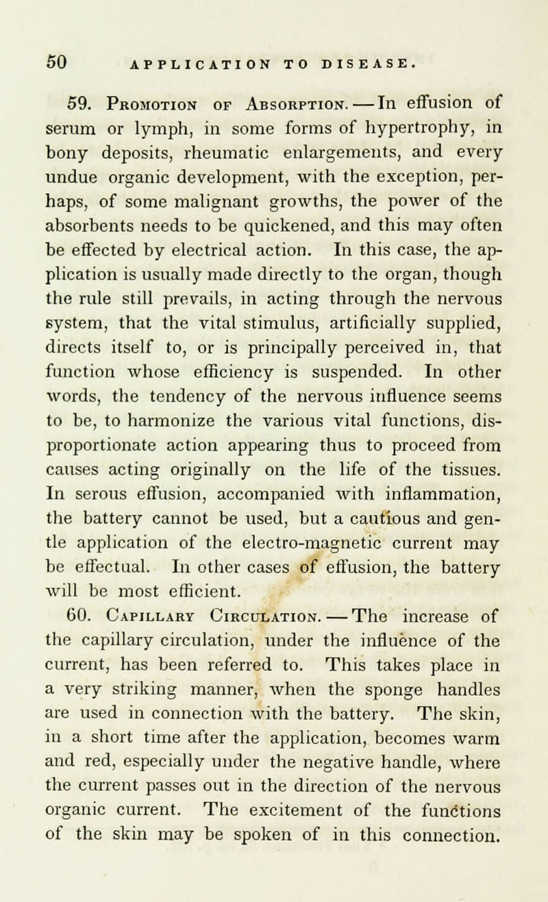 59. Promotion of Absorption.—In effusion of serum or lymph, in some forms of hypertrophy, in bony deposits, rheumatic enlargements, and every undue organic development, with the exception, per- haps, of some malignant growths, the power of the absorbents needs to be quickened, and this may often be effected by electrical action. In this case, the ap- plication is usually made directly to the organ, though the rule still prevails, in acting through the nervous system, that the vital stimulus, artificially supplied, directs itself to, or is principally perceived in, that function whose efficiency is suspended. In other words, the tendency of the nervous influence seems to be, to harmonize the various vital functions, dis- proportionate action appearing thus to proceed from causes acting originally on the life of the tissues. In serous effusion, accompanied with inflammation, the battery cannot be used, but a cautious and gen- tle application of the electro-magnetic current may be effectual. In other cases of effusion, the battery will be most efficient. 60. Capillary Circulation.—The increase of the capillary circulation, under the influence of the current, has been referred to. This takes place in a very striking manner, when the sponge handles are used in connection with the battery. The skin, in a short time after the application, becomes warm and red, especially under the negative handle, where the current passes out in the direction of the nervous organic current. The excitement of the functions of the skin may be spoken of in this connection.