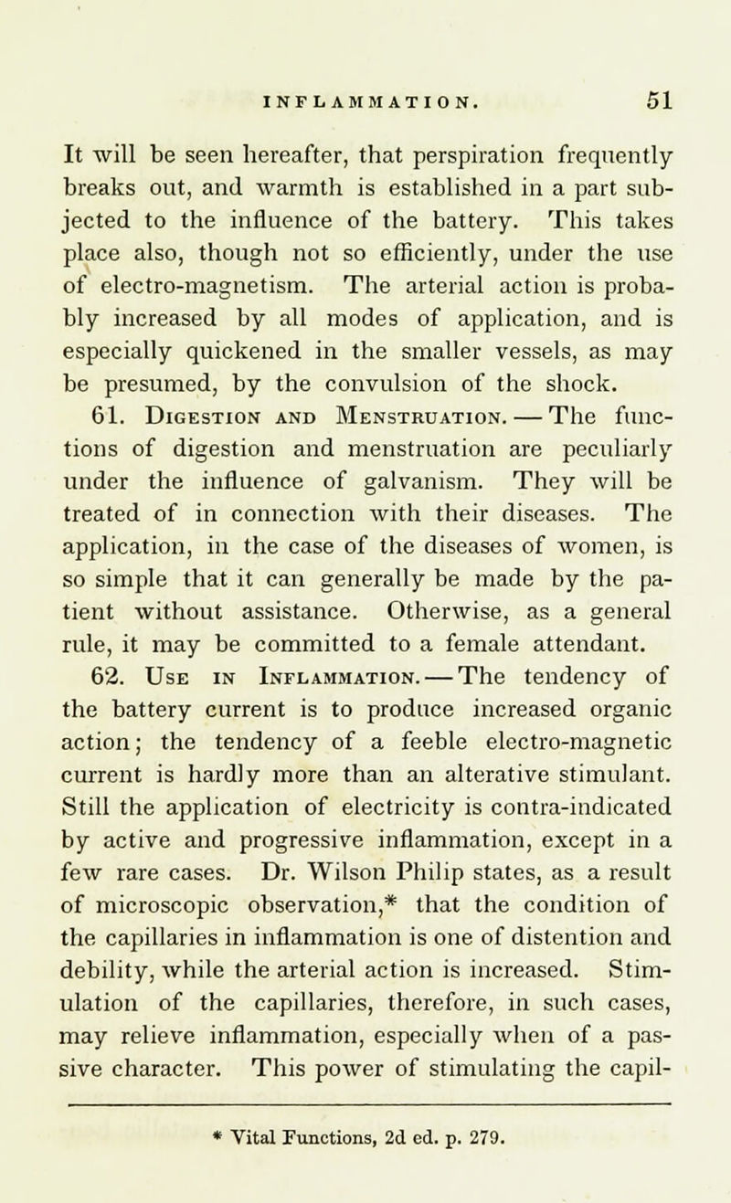 It will be seen hereafter, that perspiration frequently breaks out, and warmth is established in a part sub- jected to the influence of the battery. This takes place also, though not so efficiently, under the use of electro-magnetism. The arterial action is proba- bly increased by all modes of application, and is especially quickened in the smaller vessels, as may be presumed, by the convulsion of the shock. 61. Digestion and Menstruation. — The func- tions of digestion and menstruation are peculiarly under the influence of galvanism. They will be treated of in connection with their diseases. The application, in the case of the diseases of women, is so simple that it can generally be made by the pa- tient without assistance. Otherwise, as a general rule, it may be committed to a female attendant. 62. Use in Inflammation. — The tendency of the battery current is to produce increased organic action; the tendency of a feeble electro-magnetic current is hardly more than an alterative stimulant. Still the application of electricity is contra-indicated by active and progressive inflammation, except in a few rare cases. Dr. Wilson Philip states, as a result of microscopic observation,* that the condition of the capillaries in inflammation is one of distention and debility, while the arterial action is increased. Stim- ulation of the capillaries, therefore, in such cases, may relieve inflammation, especially when of a pas- sive character. This power of stimulating the capil- * Vital Functions, 2d ed. p. 279.