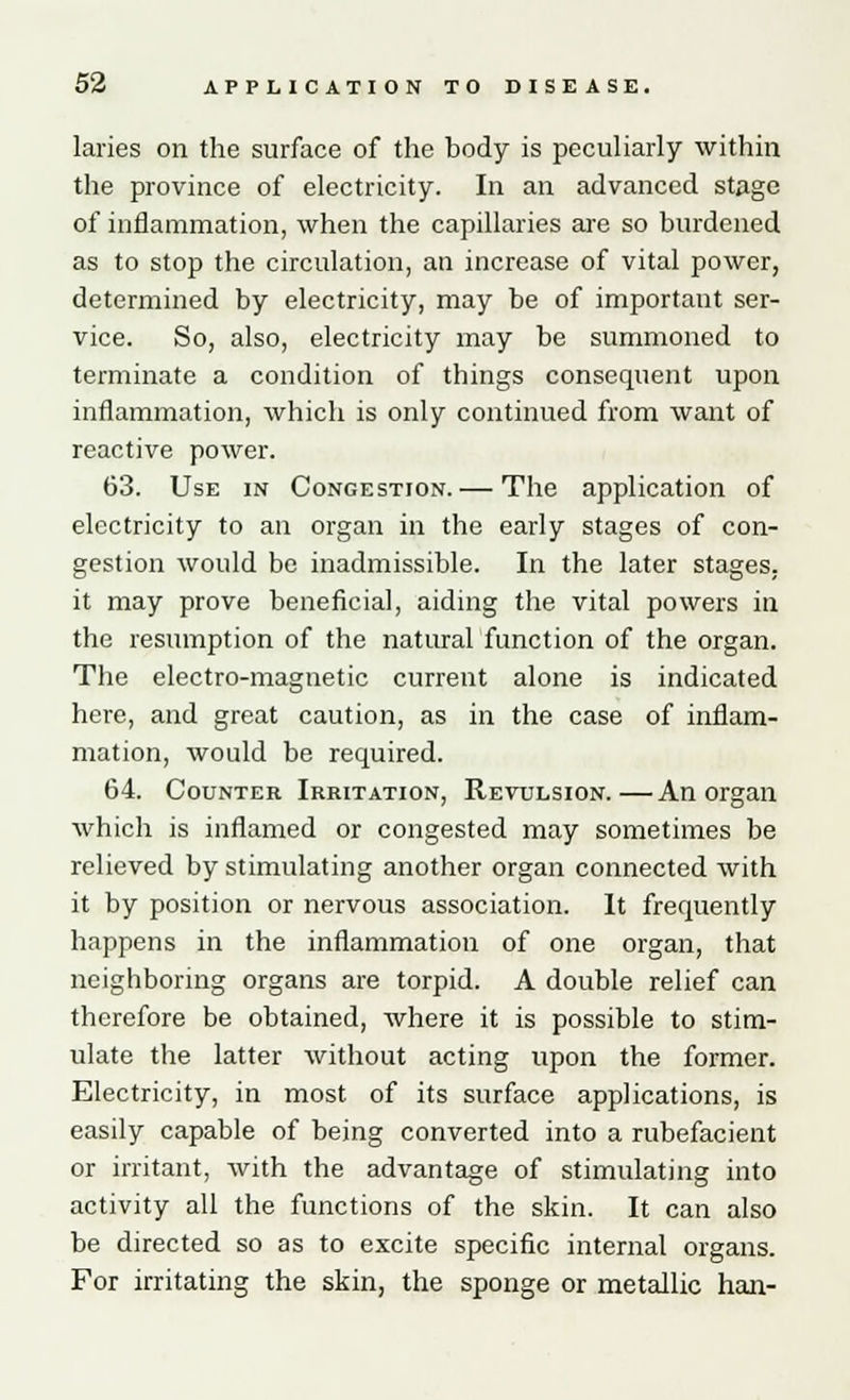 laries on the surface of the body is peculiarly within the province of electricity. In an advanced stage of inflammation, when the capillaries are so burdened as to stop the circulation, an increase of vital power, determined by electricity, may be of important ser- vice. So, also, electricity may be summoned to terminate a condition of things consequent upon inflammation, which is only continued from want of reactive power. 63. Use in Congestion. — The application of electricity to an organ in the early stages of con- gestion would be inadmissible. In the later stages, it may prove beneficial, aiding the vital powers in the resumption of the natural function of the organ. The electro-magnetic current alone is indicated here, and great caution, as in the case of inflam- mation, would be required. 64. Counter Irritation, Revulsion.—An organ which is inflamed or congested may sometimes be relieved by stimulating another organ connected with it by position or nervous association. It frequently happens in the inflammation of one organ, that neighboring organs are torpid. A double relief can therefore be obtained, where it is possible to stim- ulate the latter without acting upon the former. Electricity, in most of its surface applications, is easily capable of being converted into a rubefacient or irritant, with the advantage of stimulating into activity all the functions of the skin. It can also be directed so as to excite specific internal organs. For irritating the skin, the sponge or metallic han-