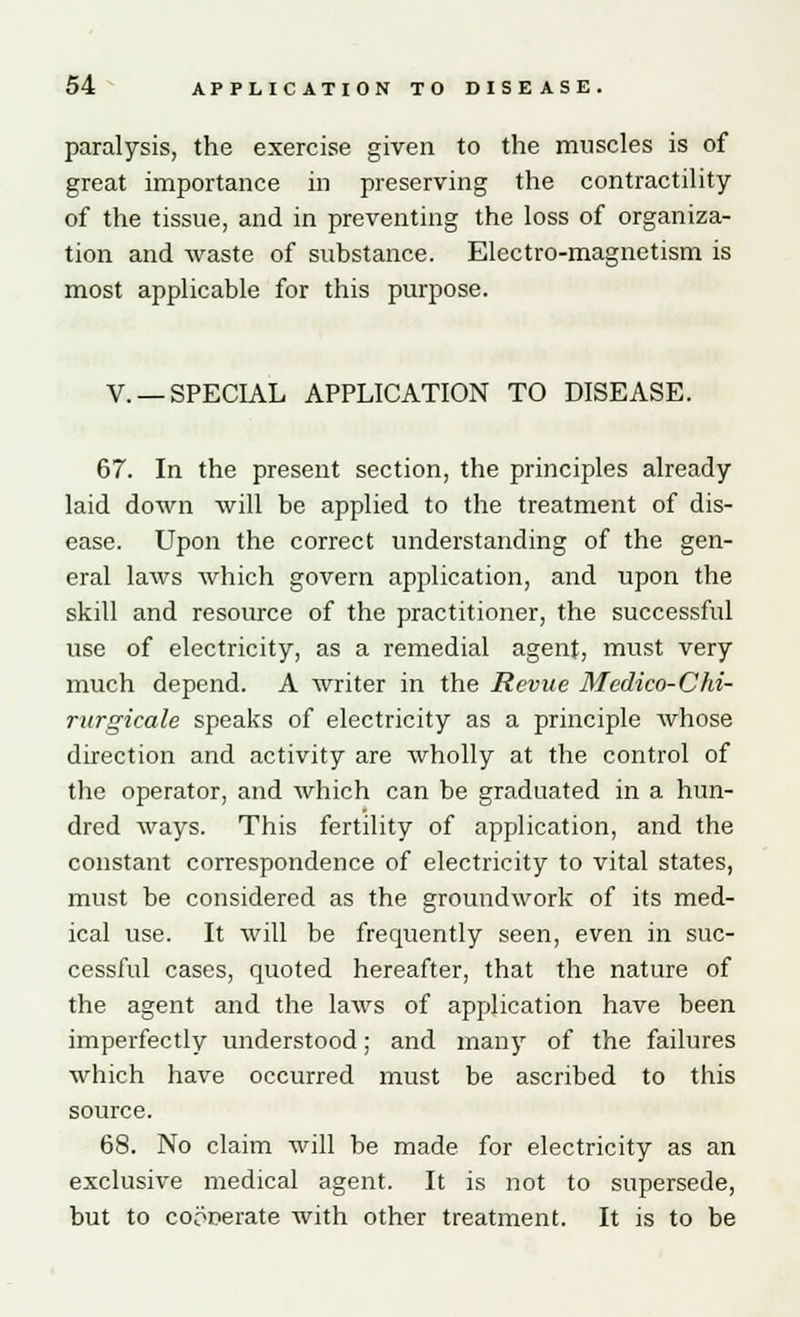 paralysis, the exercise given to the muscles is of great importance in preserving the contractility of the tissue, and in preventing the loss of organiza- tion and waste of substance. Electro-magnetism is most applicable for this purpose. V. —SPECIAL APPLICATION TO DISEASE. 67. In the present section, the principles already laid down will be applied to the treatment of dis- ease. Upon the correct understanding of the gen- eral laws which govern application, and upon the skill and resource of the practitioner, the successful use of electricity, as a remedial agent, must very much depend. A writer in the Revue Medico-Chi- rurgieale speaks of electricity as a principle whose direction and activity are wholly at the control of the operator, and which can be graduated in a hun- dred ways. This fertility of application, and the constant correspondence of electricity to vital states, must be considered as the groundwork of its med- ical use. It will be frequently seen, even in suc- cessful cases, quoted hereafter, that the nature of the agent and the laws of application have been imperfectly understood; and many of the failures which have occurred must be ascribed to this source. 68. No claim will be made for electricity as an exclusive medical agent. It is not to supersede, but to cooperate with other treatment. It is to be