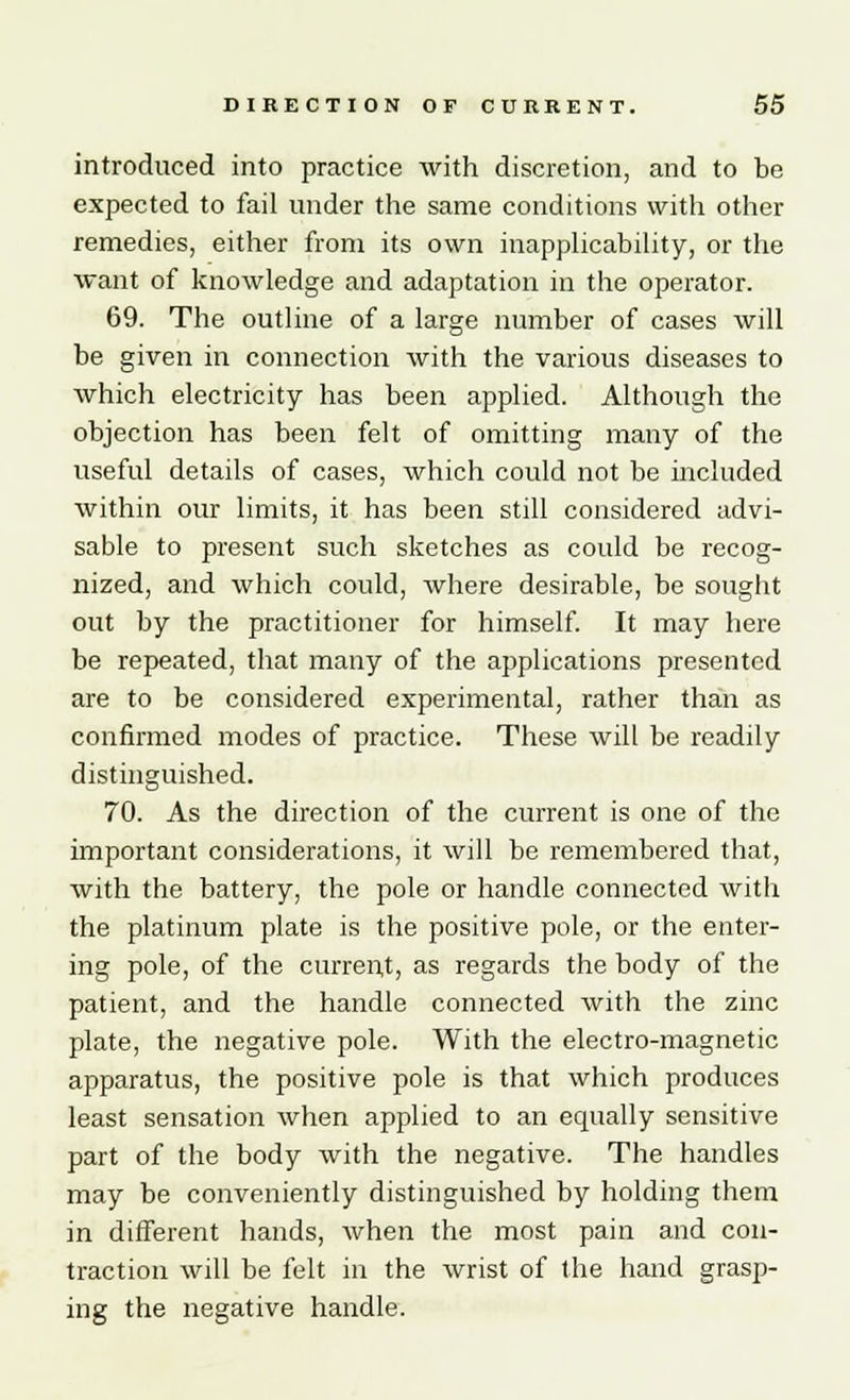 introduced into practice with discretion, and to be expected to fail under the same conditions with other remedies, either from its own inapplicability, or the want of knowledge and adaptation in the operator. 69. The outline of a large number of cases will be given in connection with the various diseases to which electricity has been applied. Although the objection has been felt of omitting many of the useful details of cases, which could not be included within our limits, it has been still considered advi- sable to present such sketches as could be recog- nized, and which could, where desirable, be sought out by the practitioner for himself. It may here be repeated, that many of the applications presented are to be considered experimental, rather than as confirmed modes of practice. These will be readily distinguished. 70. As the direction of the current is one of the important considerations, it will be remembered that, with the battery, the pole or handle connected with the platinum plate is the positive pole, or the enter- ing pole, of the current, as regards the body of the patient, and the handle connected with the zinc plate, the negative pole. With the electro-magnetic apparatus, the positive pole is that which produces least sensation when applied to an equally sensitive part of the body with the negative. The handles may be conveniently distinguished by holding them in different hands, when the most pain and con- traction will be felt in the wrist of the hand grasp- ing the negative handle.
