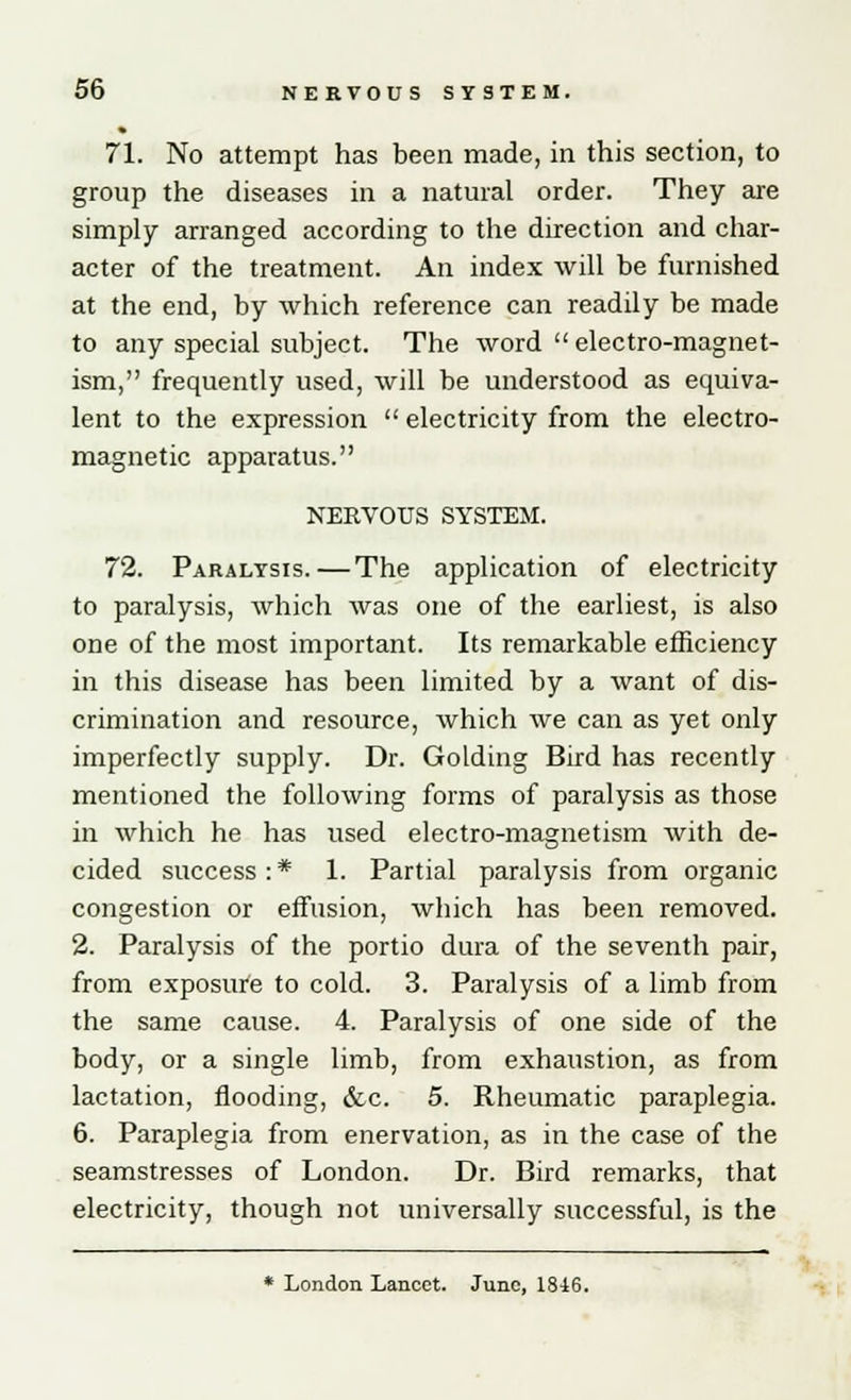 71. No attempt has been made, in this section, to group the diseases in a natural order. They are simply arranged according to the direction and char- acter of the treatment. An index will be furnished at the end, by which reference can readily be made to any special subject. The word electro-magnet- ism, frequently used, will be understood as equiva- lent to the expression  electricity from the electro- magnetic apparatus. NERVOUS SYSTEM. 72. Paralysis.—The application of electricity to paralysis, which was one of the earliest, is also one of the most important. Its remarkable efficiency in this disease has been limited by a want of dis- crimination and resource, which we can as yet only imperfectly supply. Dr. Golding Bird has recently mentioned the following forms of paralysis as those in which he has used electro-magnetism with de- cided success : * 1. Partial paralysis from organic congestion or effusion, which has been removed. 2. Paralysis of the portio dura of the seventh pair, from exposure to cold. 3. Paralysis of a limb from the same cause. 4. Paralysis of one side of the body, or a single limb, from exhaustion, as from lactation, flooding, &c. 5. Rheumatic paraplegia. 6. Paraplegia from enervation, as in the case of the seamstresses of London. Dr. Bird remarks, that electricity, though not universally successful, is the