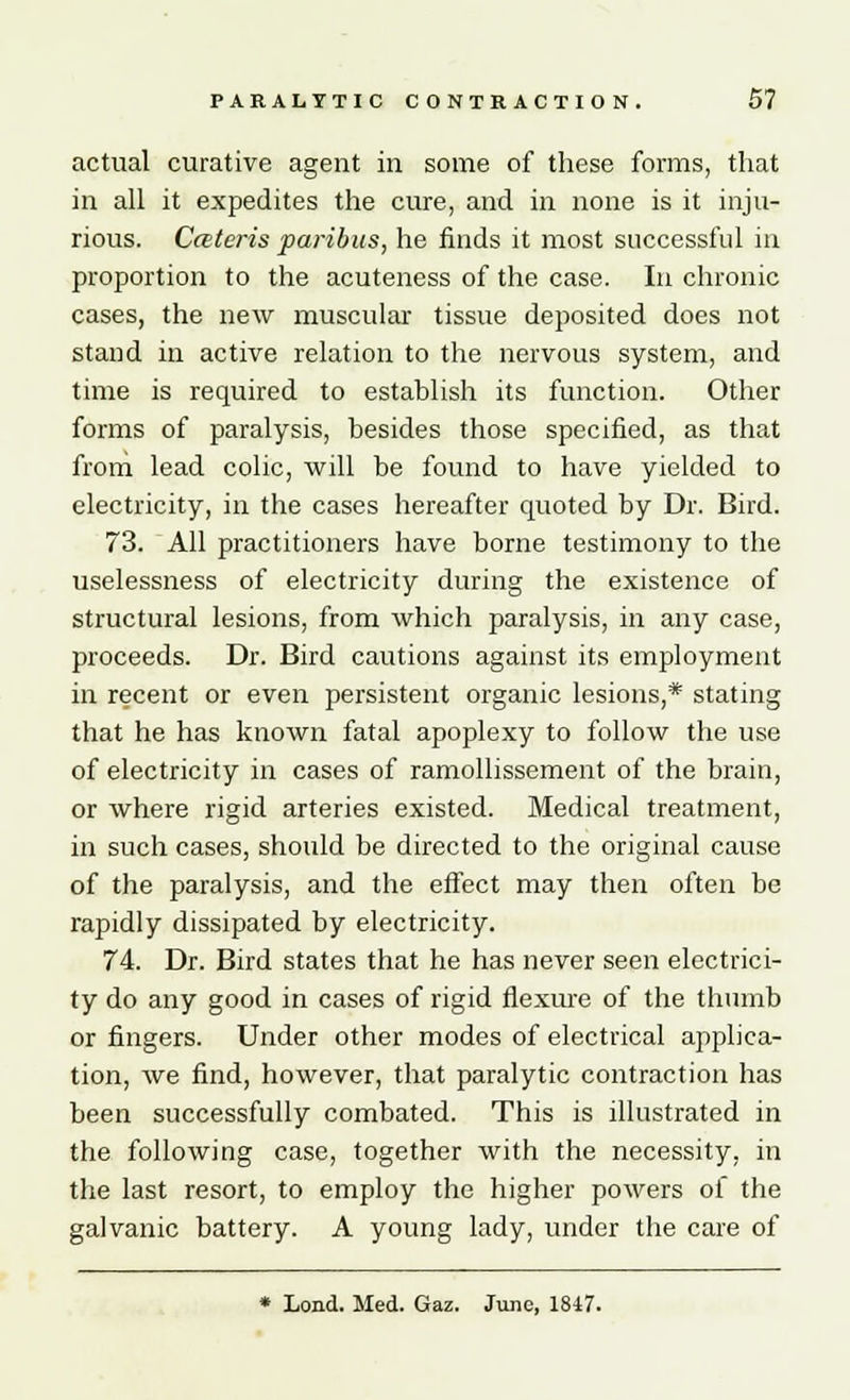 actual curative agent in some of these forms, that in all it expedites the cure, and in none is it inju- rious. Cateris paribus, he finds it most successful in proportion to the acuteness of the case. In chronic cases, the new muscular tissue deposited does not stand in active relation to the nervous system, and time is required to establish its function. Other forms of paralysis, besides those specified, as that from lead colic, will be found to have yielded to electricity, in the cases hereafter quoted by Dr. Bird. 73. All practitioners have borne testimony to the uselessness of electricity during the existence of structural lesions, from which paralysis, in any case, proceeds. Dr. Bird cautions against its employment in recent or even persistent organic lesions,* stating that he has known fatal apoplexy to follow the use of electricity in cases of ramollissement of the brain, or where rigid arteries existed. Medical treatment, in such cases, should be directed to the original cause of the paralysis, and the effect may then often be rapidly dissipated by electricity. 74. Dr. Bird states that he has never seen electrici- ty do any good in cases of rigid flexure of the thumb or fingers. Under other modes of electrical applica- tion, we find, however, that paralytic contraction has been successfully combated. This is illustrated in the following case, together with the necessity, in the last resort, to employ the higher powers of the galvanic battery. A young lady, under the care of * Lond. Med. Gaz. June, 1847.