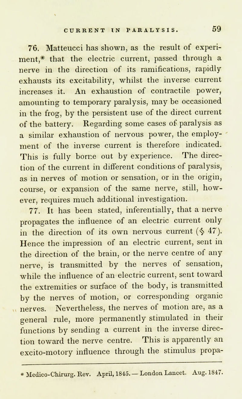 76. Matteucci has shown, as the result of experi- ment,* that the electric current, passed through a nerve in the direction of its ramifications, rapidly exhausts its excitability, whilst the inverse current increases it. An exhaustion of contractile power, amounting to temporary paralysis, may be occasioned in the frog, by the persistent use of the direct current of the battery. Regarding some cases of paralysis as a similar exhaustion of nervous power, the employ- ment of the inverse current is therefore indicated. This is fully borne out by experience. The direc- tion of the current in different conditions of paralysis, as in nerves of motion or sensation, or in the origin, course, or expansion of the same nerve, still, how- ever, requires much additional investigation. 77. It has been stated, inferentially, that a nerve propagates the influence of an electric current only in the direction of its own nervous current (§ 47). Hence the impression of an electric current, sent in the direction of the brain, or the nerve centre of any nerve, is transmitted by the nerves of sensation, while the influence of an electric current, sent toward the extremities or surface of the body, is transmitted by the nerves of motion, or corresponding organic nerves. Nevertheless, the nerves of motion are, as a general rule, more permanently stimulated in their functions by sending a current in the inverse direc- tion toward the nerve centre. This is apparently an excito-motory influence through the stimulus propa- * Medico-Cnirurg. Kev. April, 1845. — London Lancet. Aug. 1847.