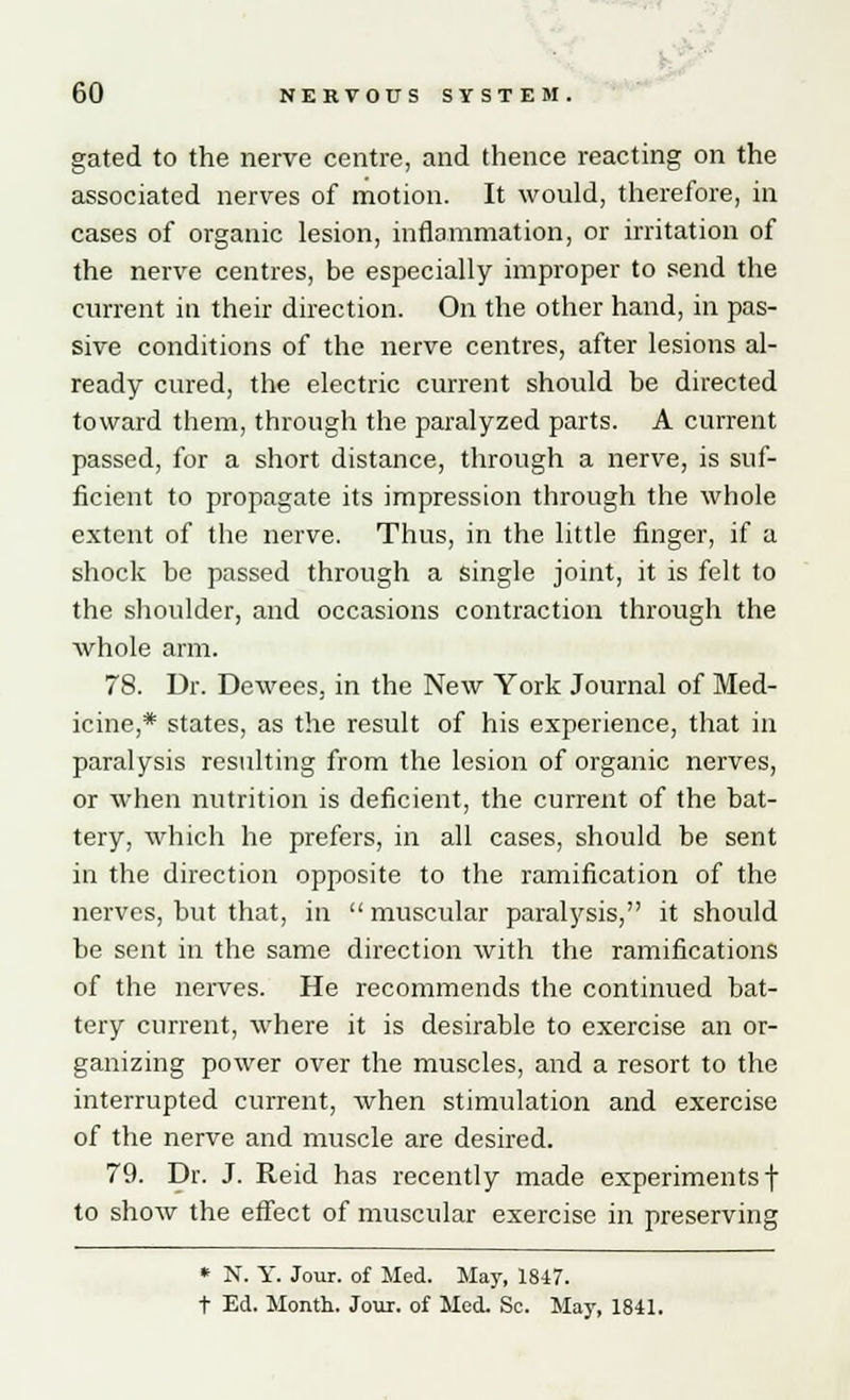 gated to the nerve centre, and thence reacting on the associated nerves of motion. It would, therefore, in cases of organic lesion, inflammation, or irritation of the nerve centres, be especially improper to send the current in their direction. On the other hand, in pas- sive conditions of the nerve centres, after lesions al- ready cured, the electric current should be directed toward them, through the paralyzed parts. A current passed, for a short distance, through a nerve, is suf- ficient to propagate its impression through the whole extent of the nerve. Thus, in the little finger, if a shock be passed through a single joint, it is felt to the shoulder, and occasions contraction through the whole arm. 78. Dr. Dewees, in the New York Journal of Med- icine,* states, as the result of his experience, that in paralysis resulting from the lesion of organic nerves, or when nutrition is deficient, the current of the bat- tery, which he prefers, in all cases, should be sent in the direction opposite to the ramification of the nerves, but that, in  muscular paralysis, it should be sent in the same direction with the ramifications of the nerves. He recommends the continued bat- tery current, where it is desirable to exercise an or- ganizing power over the muscles, and a resort to the interrupted current, when stimulation and exercise of the nerve and muscle are desired. 79. Dr. J. Reid has recently made experiments! to show the effect of muscular exercise in preserving * N. Y. Jour, of Med. May, 1847. t Ed. Month. Jour, of Med. Sc. May, 1841.