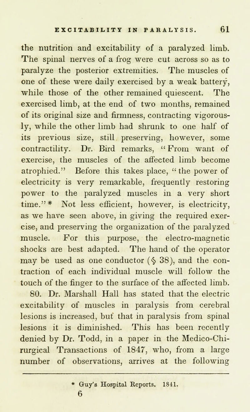 the nutrition and excitability of a paralyzed limb. The spinal nerves of a frog were cut across so as to paralyze the posterior extremities. The muscles of one of these were daily exercised by a weak battery, while those of the other remained quiescent. The exercised limb, at the end of two months, remained of its original size and firmness, contracting vigorous- ly, while the other limb had shrunk to one half of its previous size, still preserving, however, some contractility. Dr. Bird remarks,  From want of exercise, the muscles of the affected limb become atrophied. Before this takes place,  the power of electricity is very remarkable, frequently restoring power to the paralyzed muscles in a very short time.* Not less efficient, however, is electricity, as we have seen above, in giving the required exer- cise, and preserving the organization of the paralyzed muscle. For this purpose, the electro-magnetic shocks are best adapted. The hand of the operator may be used as one conductor (§ 38), and the con- traction of each individual muscle will follow the touch of the finger to the surface of the affected limb. 80. Dr. Marshall Hall has stated that the electric excitability of muscles in paralysis from cerebral lesions is increased, but' that in paralysis from spinal lesions it is diminished. This has been recently denied by Dr. Todd, in a paper in the Medico-Chi- rurgical Transactions of 1847, who, from a large number of observations, arrives at the following * Guy's Hospital Reports. 1841. 6