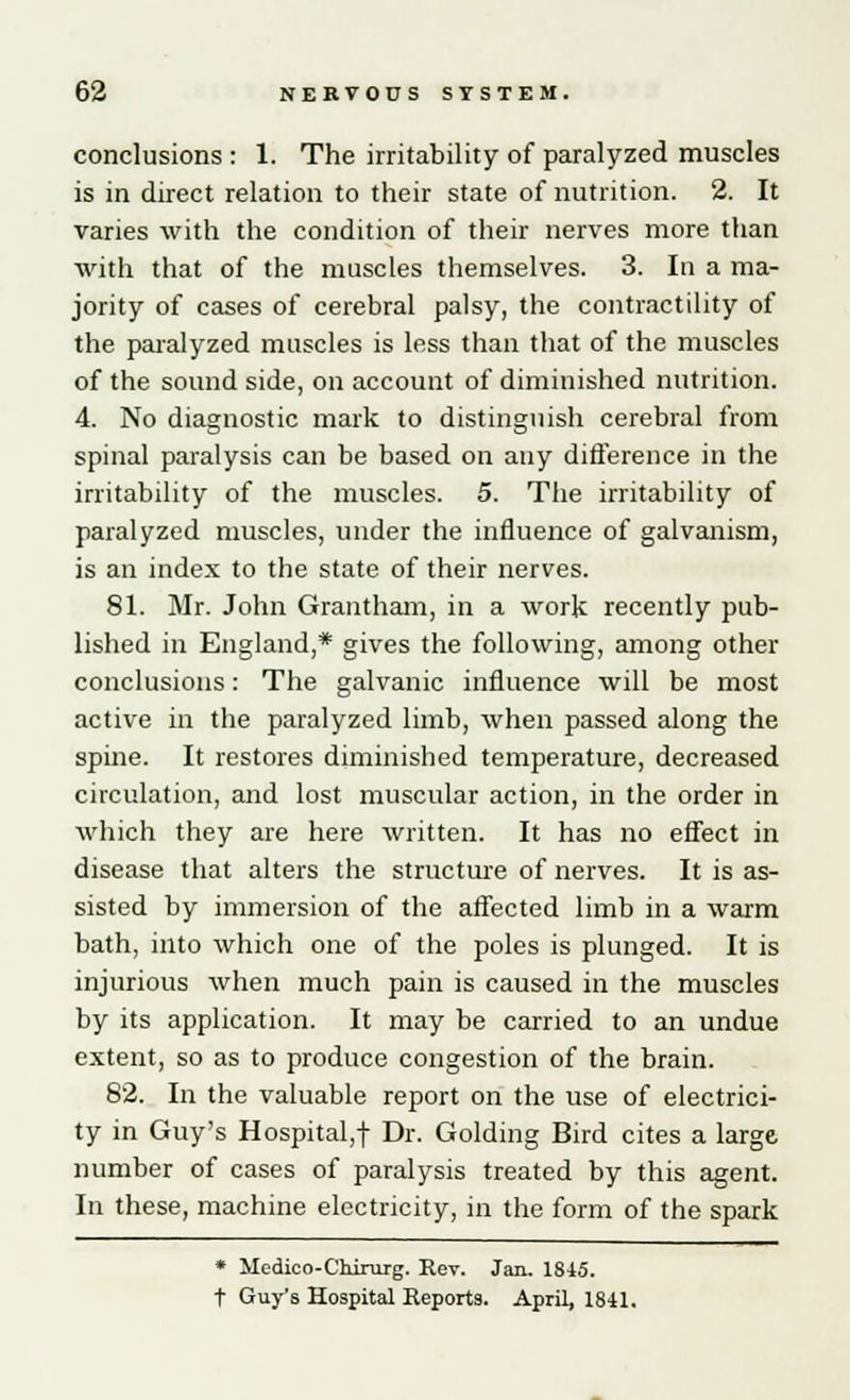 conclusions : 1. The irritability of paralyzed muscles is in direct relation to their state of nutrition. 2. It varies with the condition of their nerves more than with that of the muscles themselves. 3. In a ma- jority of cases of cerebral palsy, the contractility of the paralyzed muscles is less than that of the muscles of the sound side, on account of diminished nutrition. 4. No diagnostic mark to distinguish cerebral from spinal paralysis can be based on any difference in the irritability of the muscles. 5. The irritability of paralyzed muscles, under the influence of galvanism, is an index to the state of their nerves. 81. Mr. John Grantham, in a work recently pub- lished in England,* gives the following, among other conclusions: The galvanic influence will be most active in the paralyzed limb, when passed along the spine. It restores diminished temperature, decreased circulation, and lost muscular action, in the order in which they are here written. It has no effect in disease that alters the structure of nerves. It is as- sisted by immersion of the affected limb in a warm bath, into which one of the poles is plunged. It is injurious when much pain is caused in the muscles by its application. It may be carried to an undue extent, so as to produce congestion of the brain. 82. In the valuable report on the use of electrici- ty in Guy's Hospital,! Dr. Golding Bird cites a large number of cases of paralysis treated by this agent. In these, machine electricity, in the form of the spark * Medico-Chirurg. Rev. Jan. 1845. t Guy's Hospital Reports. April, 1841.