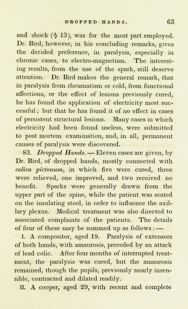 and shock (§ 13), was for the most part employed. Dr. Bird, however, in his concluding remarks, gives the decided preference, in paralysis, especially in chronic cases, to electro-magnetism. The interest- ing results, from the use of the spark, still deserve attention. Dr. Bird makes the general remark, that in paralysis from rheumatism or cold, from functional affections, or the effect of lesions previously cured, he has found the application of electricity most suc- cessful ; hut that he has found it of no effect in cases of persistent structural lesions. Many cases in which electricity had been found useless, were submitted to post mortem examination, and, in all, permanent causes of paralysis were discovered. 83. Dropped Hands. — Eleven cases are given, by Dr. Bird, of dropped hands, mostly connected with colica pictonum, in which five were cured, three were relieved, one improved, and two received no benefit. Sparks were generally drawn from the upper part of the spine, while the patient was seated on the insulating stool, in order to influence the axil- lary plexus. Medical treatment was also directed to associated complaints of the patients. The details of four of these may be summed up as follows : — I. A compositor, aged 19. Paralysis of extensors of both hands, with amaurosis, preceded by an attack of lead colic. After four months of interrupted treat- ment, the paralysis was cured, but the amaurosis remained, though the pupils, previously nearly insen- sible, contracted and dilated readily. II. A cooper, aged 29, with recent and complete