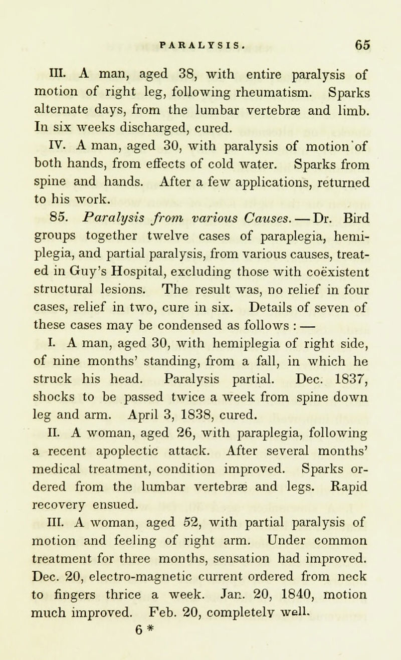 III. A man, aged 38, with entire paralysis of motion of right leg, following rheumatism. Sparks alternate days, from the lumbar vertebra; and limb. In six weeks discharged, cured. IV. A man, aged 30, with paralysis of motion'of both hands, from effects of cold water. Sparks from spine and hands. After a few applications, returned to his work. 85. Paralysis from various Causes. — Dr. Bird groups together twelve cases of paraplegia, hemi- plegia, and partial paralysis, from various causes, treat- ed in Guy's Hospital, excluding those with coexistent structural lesions. The result was, no relief in four cases, relief in two, cure in six. Details of seven of these cases may be condensed as follows : — I. A man, aged 30, with hemiplegia of right side, of nine months' standing, from a fall, in which he struck his head. Paralysis partial. Dec. 1837, shocks to be passed twice a week from spine down leg and arm. April 3, 1838, cured. II. A woman, aged 26, with paraplegia, following a recent apoplectic attack. After several months' medical treatment, condition improved. Sparks or- dered from the lumbar vertebras and legs. Rapid recovery ensued. III. A woman, aged 52, with partial paralysis of motion and feeling of right arm. Under common treatment for three months, sensation had improved. Dec. 20, electro-magnetic current ordered from neck to fingers thrice a week. Jan. 20, 1840, motion much improved. Feb. 20, completely well. 6 *