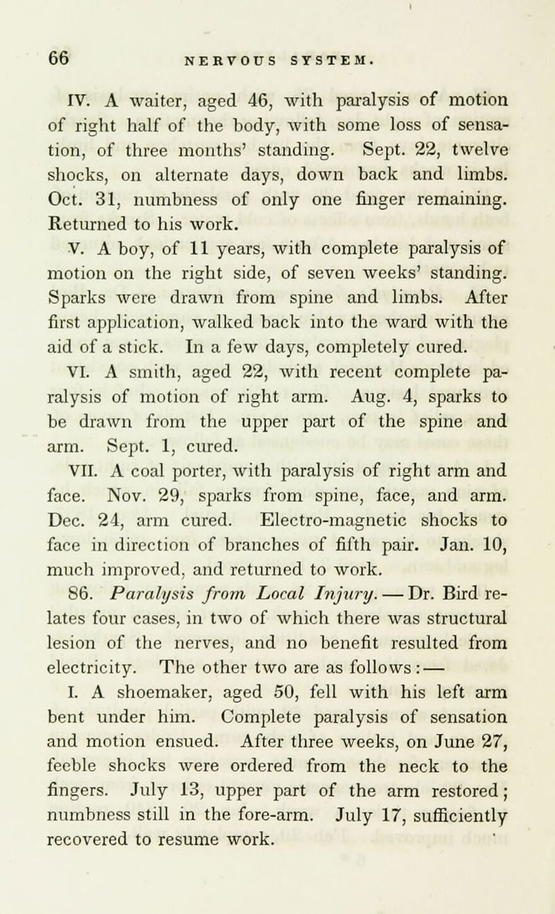 IV. A waiter, aged 46, with paralysis of motion of right half of the body, with some loss of sensa- tion, of three months' standing. Sept. 22, twelve shocks, on alternate days, down back and limbs. Oct. 31, numbness of only one finger remaining. Returned to his work. V. A boy, of 11 years, with complete paralysis of motion on the right side, of seven weeks' standing. Sparks were drawn from spine and limbs. After first application, walked back into the ward with the aid of a stick. In a few days, completely cured. VI. A smith, aged 22, with recent complete pa- ralysis of motion of right arm. Aug. 4, sparks to be drawn from the upper part of the spine and arm. Sept. 1, cured. VII. A coal porter, with paralysis of right arm and face. Nov. 29, sparks from spine, face, and arm. Dec. 24, arm cured. Electro-magnetic shocks to face in direction of branches of fifth pair. Jan. 10, much improved, and returned to work. 86. Paralysis from Local Injury. — Dr. Bird re- lates four cases, in two of which there was structural lesion of the nerves, and no benefit resulted from electricity. The other two are as follows: — I. A shoemaker, aged 50, fell with his left arm bent under him. Complete paralysis of sensation and motion ensued. After three weeks, on June 27, feeble shocks were ordered from the neck to the fingers. July 13, upper part of the arm restored; numbness still in the fore-arm. July 17, sufficiently recovered to resume work.
