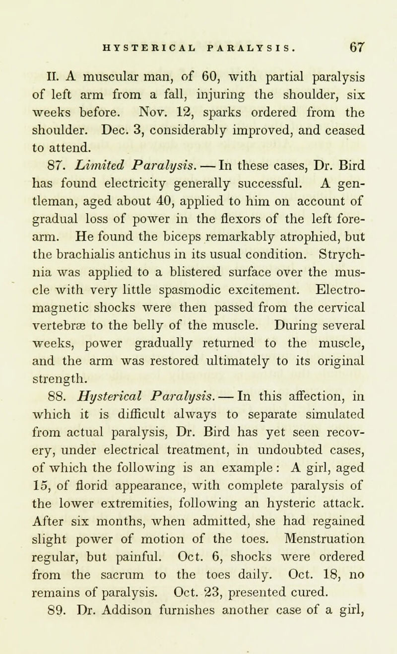 II. A muscular man, of 60, with partial paralysis of left arm from a fall, injuring the shoulder, six weeks before. Nov. 12, sparks ordered from the shoulder. Dec. 3, considerably improved, and ceased to attend. 87. Limited Paralysis. — In these cases, Dr. Bird has found electricity generally successful. A gen- tleman, aged about 40, applied to him on account of gradual loss of power in the flexors of the left fore- arm. He found the biceps remarkably atrophied, but the brachialis antichus in its usual condition. Strych- nia was applied to a blistered surface over the mus- cle with very little spasmodic excitement. Electro- magnetic shocks were then passed from the cervical vertebrae to the belly of the muscle. During several weeks, power gradually returned to the muscle, and the arm was restored ultimately to its original strength. 88. Hysterical Paralysis. — In this affection, in which it is difficult always to separate simulated from actual paralysis, Dr. Bird has yet seen recov- ery, under electrical treatment, in undoubted cases, of which the following is an example : A girl, aged 15, of florid appearance, with complete paralysis of the lower extremities, following an hysteric attack. After six months, when admitted, she had regained slight power of motion of the toes. Menstruation regular, but painful. Oct. 6, shocks were ordered from the sacrum to the toes daily. Oct. 18, no remains of paralysis. Oct. 23, presented cured. 89. Dr. Addison furnishes another case of a girl,