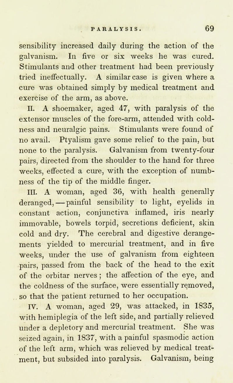 sensibility increased daily during the action of the galvanism. In five or six weeks he was cured. Stimulants and other treatment had been previously tried ineffectually. A similar case is given where a cure was obtained simply by medical treatment and exercise of the arm, as above. n. A shoemaker, aged 47, with paralysis of the extensor muscles of the fore-arm, attended with cold- ness and neuralgic pains. Stimulants were found of no avail. Ptyalism gave some relief to the pain, but none to the paralysis. Galvanism from twenty-four pairs, directed from the shoulder to the hand for three weeks, effected a cure, with the exception of numb- ness of the tip of the middle finger. III. A woman, aged 36, with health generally deranged, — painful sensibility to light, eyelids in constant action, conjunctiva inflamed, iris nearly immovable, bowels torpid, secretions deficient, skin cold and dry. The cerebral and digestive derange- ments yielded to mercurial treatment, and in five weeks, under the use of galvanism from eighteen pairs, passed from the back of the head to the exit of the orbitar nerves; the affection of the eye, and the coldness of the surface, were essentially removed, so that the patient returned to her occupation. IV. A woman, aged 29, was attacked, in 1835, with hemiplegia of the left side, and partially relieved under a depletory and mercurial treatment. She was seized again, in 1837, with a painful spasmodic action of the left arm, which was relieved by medical treat- ment, but subsided into paralysis. Galvanism, being