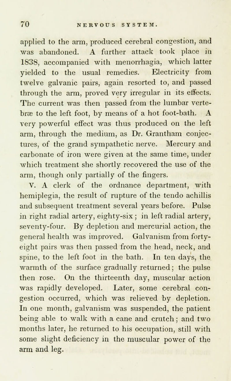 applied to the arm, produced cerebral congestion, and was abandoned. A farther attack took place in 1838, accompanied with menorrhagia, which latter yielded to the usual remedies. Electricity from twelve galvanic pairs, again resorted to, and passed through the arm, proved very irregular in its effects. The current was then passed from the lumbar verte- brae to the left foot, by means of a hot foot-bath. A very powerful effect was thus produced on the left arm, through the medium, as Dr. Grantham conjec- tures, of the grand sympathetic nerve. Mercury and carbonate of iron were given at the same time, under which treatment she shortly recovered the use of the arm, though only partially of the fingers. V. A clerk of the ordnance department, with hemiplegia, the result of rupture of the tendo achillis and subsequent treatment several years before. Pulse in right radial artery, eighty-six ; in left radial artery, seventy-four. By depletion and mercurial action, the general health was improved. Galvanism from forty- eight pairs was then passed from the head, neck, and spine, to the left foot in the bath. In ten days, the warmth of the surface gradually returned; the pulse then rose. On the thirteenth day, muscular action was rapidly developed. Later, some cerebral con- gestion occurred, which was relieved by depletion. In one month, galvanism was suspended, the patient being able to walk with a cane and crutch; and two months later, he returned to his occupation, still with some slight deficiency in the muscular power of the arm and leg.