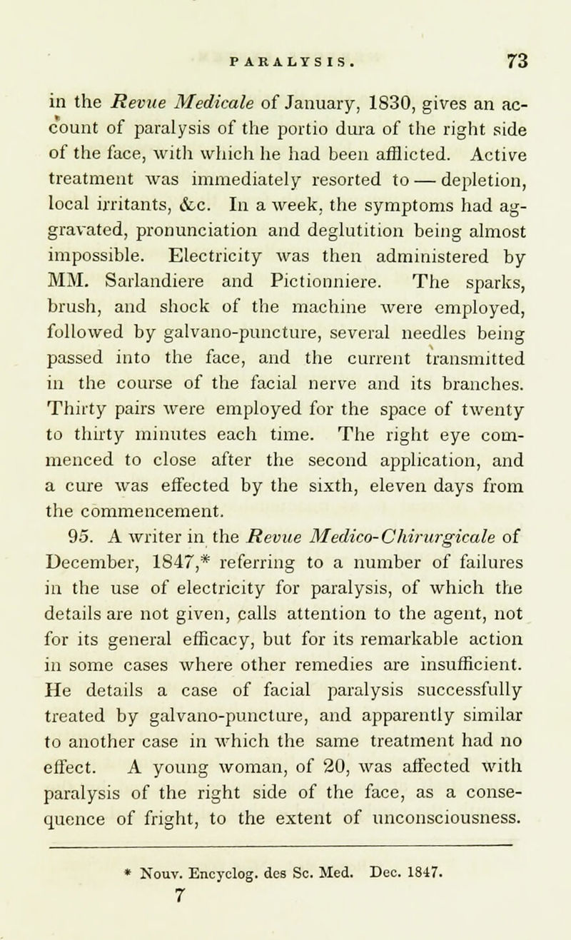 in the Revue Medicate of January, 1830, gives an ac- count of paralysis of the portio dura of the right side of the face, with which lie had been afflicted. Active treatment was immediately resorted to — depletion, local irritants, &c. In a week, the symptoms had ag- gravated, pronunciation and deglutition being almost impossible. Electricity was then administered by MM. Sarlandiere and Pictionniere. The sparks, brush, and shock of the machine were employed, followed by galvano-puncture, several needles being passed into the face, and the current transmitted in the course of the facial nerve and its branches. Thirty pairs were employed for the space of twenty to thirty minutes each time. The right eye com- menced to close after the second application, and a cure was effected by the sixth, eleven days from the commencement. 95. A writer in the Revue Medico-Chirurgicale of December, 1847,* referring to a number of failures in the use of electricity for paralysis, of which the details are not given, calls attention to the agent, not for its general efficacy, but for its remarkable action in some cases where other remedies are insufficient. He details a case of facial paralysis successfully treated by galvano-puncture, and apparently similar to another case in which the same treatment had no effect. A young woman, of 20, was affected with paralysis of the right side of the face, as a conse- quence of fright, to the extent of unconsciousness. * Nouv. Encyclog. des Sc. Med. Dec. 1847. 7