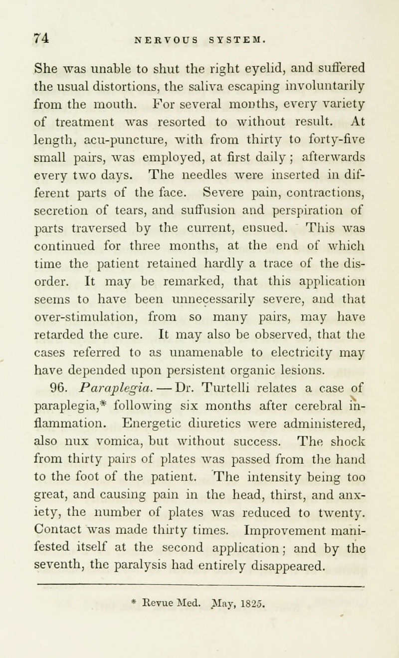 She was unable to shut the right eyelid, and suffered the usual distortions, the saliva escaping involuntarily from the mouth. For several months, every variety of treatment was resorted to without result. At length, acu-puncture, with from thirty to forty-five small pairs, was employed, at first daily; afterwards every two days. The needles were inserted in dif- ferent parts of the face. Severe pain, contractions, secretion of tears, and suffusion and perspiration of parts traversed by the current, ensued. This was continued for three months, at the end of which time the patient retained hardly a trace of the dis- order. It may be remarked, that this application seems to have been unnecessarily severe, and that over-stimulation, from so many pairs, may have retarded the cure. It may also be observed, that the cases referred to as unamenable to electricity may have depended upon persistent organic lesions. 96. Paraplegia. — Dr. Turtelli relates a case of paraplegia,* following six months after cerebral in- flammation. Energetic diuretics were administered, also mix vomica, but without success. The shock from thirty pairs of plates was passed from the hand to the foot of the patient. The intensity being too great, and causing pain in the head, thirst, and anx- iety, the number of plates was reduced to twenty. Contact was made thirty times. Improvement mani- fested itself at the second application; and by the seventh, the paralysis had entirely disappeared. * Revue Med. May, 1825.