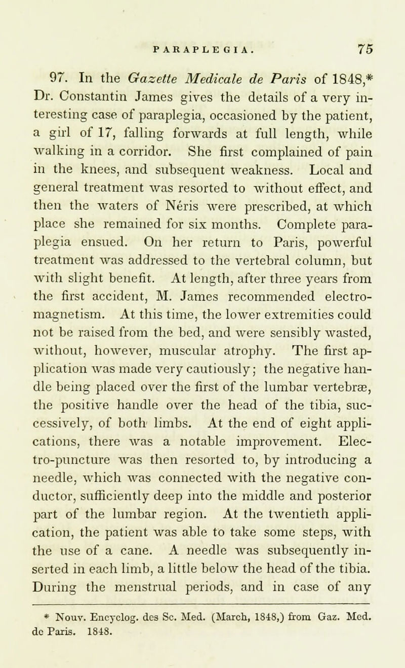 97. In the Gazette Medicate de Paris of 1848 * Dr. Constantin James gives the details of a very in- teresting case of paraplegia, occasioned by the patient, a girl of 17, falling forwards at full length, while walking in a corridor. She first complained of pain in the knees, and subsequent weakness. Local and general treatment was resorted to without effect, and then the waters of Neris were prescribed, at which place she remained for six months. Complete para- plegia ensued. On her return to Paris, powerful treatment was addressed to the vertebral column, but with slight benefit. At length, after three years from the first accident, M. James recommended electro- magnetism. At this time, the lower extremities could not be raised from the bed, and were sensibly wasted, without, however, muscular atrophy. The first ap- plication was made very cautiously; the negative han- dle being placed over the first of the lumbar vertebrae, the positive handle over the head of the tibia, suc- cessively, of both limbs. At the end of eight appli- cations, there was a notable improvement. Elec- tro-puncture was then resorted to, by introducing a needle, which was connected with the negative con- ductor, sufficiently deep into the middle and posterior part of the lumbar region. At the twentieth appli- cation, the patient was able to take some steps, with the use of a cane. A needle was subsequently in- serted in each limb, a little below the head of the tibia. During the menstrual periods, and in case of any * Nouv. Encyclog. dcs Sc. Med. (March, 1848,) from Gaz. Med. de Paris. 1848.