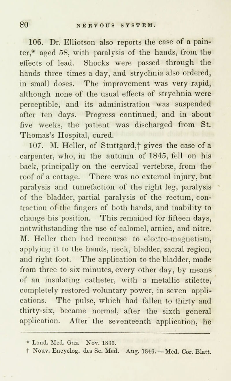 106. Dr. Elliotson also reports the case of a pain- ter,* aged 58, with paralysis of the hands, from the effects of lead. Shocks were passed through the hands three times a day, and strychnia also ordered, in small doses. The improvement was very rapid, although none of the usual effects of strychnia were perceptible, and its administration was suspended after ten days. Progress continued, and in about five weeks, the patient was discharged from St. Thomas's Hospital, cured. 107. M. Heller, of Stuttgard,f gives the case of a carpenter, who, in the autumn of 1845, fell on his back, principally on the cervical vertebrae, from the roof of a cottage. There was no external injury, but paralysis and tumefaction of the right leg, paralysis of the bladder, partial paralysis of the rectum, con- traction of the fingers of both hands, and inability to change his position. This remained for fifteen days, notwithstanding the use of calomel, arnica, and nitre. M. Heller then had recourse to electro-magnetism, applying it to the hands, neck, bladder, sacral region, and right foot. The application to the bladder, made from three to six minutes, every other day, by means of an insulating catheter, with a metallic stilette, completely restored voluntary power, in seven appli- cations. The pulse, which had fallen to thirty and thirty-six, became normal, after the sixth general application. After the seventeenth application, he * Lond. Med. Gaz. Nov. 1830. t Nouv. Encyclog. des Sc. Med. Aug. 1846. — Med. Cor. Blatt.