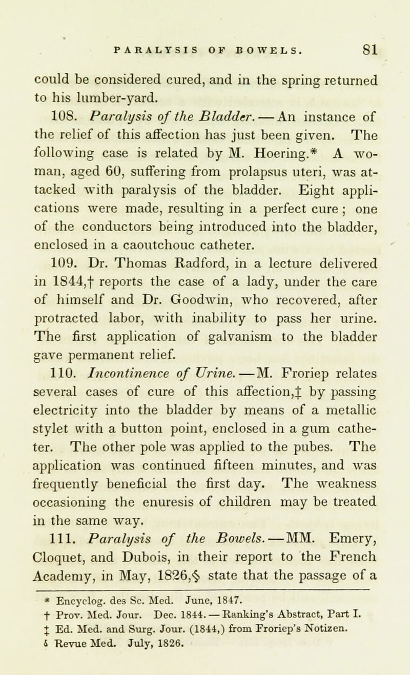 could be considered cured, and in the spring returned to his lumber-yard. 10S. Paralysis of the Bladder. — An instance of the relief of this affection has just been given. The following case is related by M. Hoering.* A wo- man, aged 60, suffering from prolapsus uteri, was at- tacked with paralysis of the bladder. Eight appli- cations were made, resulting in a perfect cure; one of the conductors being introduced into the bladder, enclosed in a caoutchouc catheter. 109. Dr. Thomas Radford, in a lecture delivered in 1844,f reports the case of a lady, under the care of himself and Dr. Goodwin, who recovered, after protracted labor, with inability to pass her urine. The first application of galvanism to the bladder gave permanent relief. 110. Incontinence of Urine.—M. Froriep relates several cases of cure of this affection,J by passing electricity into the bladder by means of a metallic stylet with a button point, enclosed in a gum cathe- ter. The other pole was applied to the pubes. The application was continued fifteen minutes, and was frequently beneficial the first day. The weakness occasioning the enuresis of children may be treated in the same way. 111. Paralysis of the Bowels.—MM. Emery, Cloquet, and Dubois, in their report to the French Academy, in May, 1826,§ state that the passage of a * Encyclog. des Sc. Med. June, 1847. t Prov. Med. Jour. Dee. 1844. — Ranking's Abstract, Part I. % Ed. Med. and Surg. Jour. (1844,) from Froriep's Notizen. 6 Revue Med. July, 1826.
