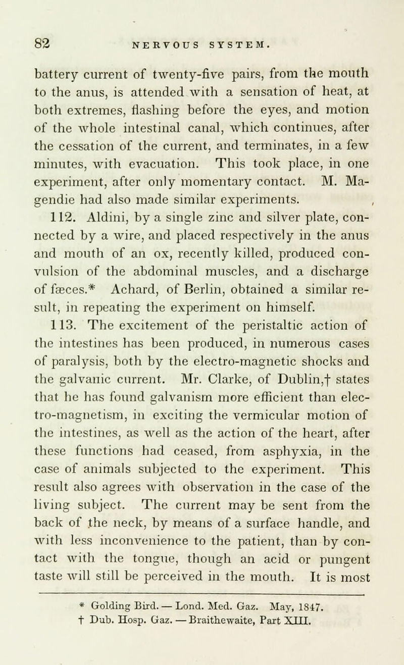 battery current of twenty-five pairs, from the mouth to the anus, is attended with a sensation of heat, at both extremes, flashing before the eyes, and motion of the whole intestinal canal, which continues, after the cessation of the current, and terminates, in a few minutes, with evacuation. This took place, in one experiment, after only momentary contact. M. Ma- gendie had also made similar experiments. , 112. Aldini, by a single zinc and silver plate, con- nected by a wire, and placed respectively in the anus and mouth of an ox, recently killed, produced con- vulsion of the abdominal muscles, and a discharge of fasces.* Achard, of Berlin, obtained a similar re- sult, in repeating the experiment on himself. 113. The excitement of the peristaltic action of the intestines has been produced, in numerous cases of paralysis, both by the electro-magnetic shocks and the galvanic current. Mr. Clarke, of Dublin,! states that he has found galvanism more efficient than elec- tro-magnetism, in exciting the vermicular motion of the intestines, as well as the action of the heart, after these functions had ceased, from asphyxia, in the case of animals subjected to the experiment. This result also agrees with observation in the case of the living subject. The current may be sent from the back of the neck, by means of a surface handle, and with less inconvenience to the patient, than by con- tact with the tongue, though an acid or pungent taste will still be perceived in the mouth. It is most * Golding Bird. — Lond. Med. Gaz. May, 1847. t Dub. Hosp. Gaz. — Braithewaite, Part XIII.