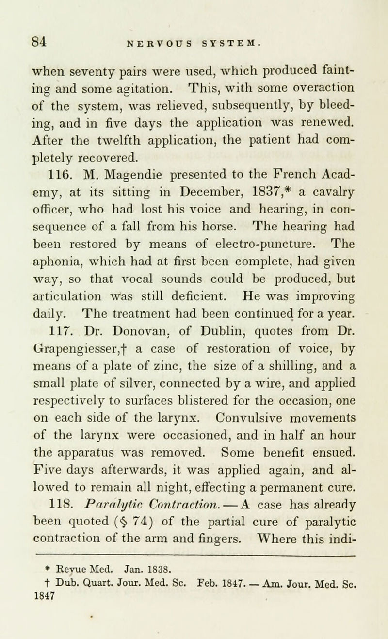 when seventy pairs were used, which produced faint- ing and some agitation. This, with some overaction of the system, was relieved, subsequently, by bleed- ing, and in five days the application was renewed. After the twelfth application, the patient had com- pletely recovered. 116. M. Magendie presented to the French Acad- emy, at its sitting in December, 1837,* a cavalry officer, who had lost his voice and hearing, in con- sequence of a fall from his horse. The hearing had been restored by means of electro-puncture. The aphonia, which had at first been complete, had given way, so that vocal sounds could be produced, but articulation was still deficient. He was improving daily. The treatment had been continued for a year. 117. Dr. Donovan, of Dublin, quotes from Dr. Grapengiesser,f a case of restoration of voice, by means of a plate of zinc, the size of a shilling, and a small plate of silver, connected by a wire, and applied respectively to surfaces blistered for the occasion, one on each side of the larynx. Convulsive movements of the larynx were occasioned, and in half an hour the apparatus was removed. Some benefit ensued. Five days afterwards, it was applied again, and al- lowed to remain all night, effecting a permanent cure. 118. Paralytic Contraction. — A case has already been quoted (§ 74) of the partial cure of paralytic contraction of the arm and fingers. Where this indi- * Revue Med. Jan. 1838. t Dub. Quart. Jour. Med. Sc. Feb. 1847 Am. Jour. Med. Sc. 1847