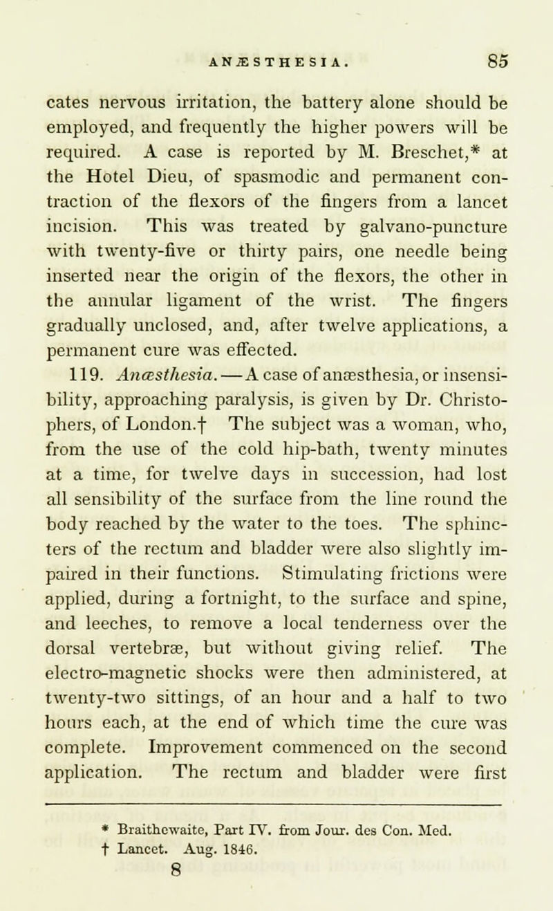 cates nervous irritation, the battery alone should be employed, and frequently the higher powers will be required. A case is reported by M. Breschet,* at the Hotel Dieu, of spasmodic and permanent con- traction of the flexors of the fingers from a lancet incision. This was treated by galvano-puncture with twenty-five or thirty pairs, one needle being inserted near the origin of the flexors, the other in the annular ligament of the wrist. The fingers gradually unclosed, and, after twelve applications, a permanent cure was effected. 119. Anasthesia. — Acase of anassthesia, or insensi- bility, approaching paralysis, is given by Dr. Christo- phers, of London.f The subject was a woman, who, from the use of the cold hip-bath, twenty minutes at a time, for twelve days in succession, had lost all sensibility of the surface from the line round the body reached by the water to the toes. The sphinc- ters of the rectum and bladder were also slightly im- paired in their functions. Stimulating frictions were applied, during a fortnight, to the surface and spine, and leeches, to remove a local tenderness over the dorsal vertebrae, but without giving relief. The electro-magnetic shocks were then administered, at twenty-two sittings, of an hour and a half to two hours each, at the end of which time the cure was complete. Improvement commenced on the second application. The rectum and bladder were first * Braithcwaite, Part IV. from Jour, des Con. Med. t Lancet. Aug. 1846. 8