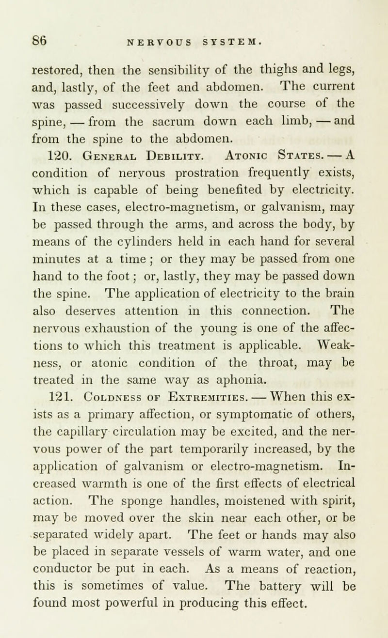 restored, then the sensibility of the thighs and legs, and, lastly, of the feet and abdomen. The current was passed successively down the course of the spine, — from the sacrum down each limb, — and from the spine to the abdomen. 120. General Debility. Atonic States. — A condition of nervous prostration frequently exists, which is capable of being benefited by electricity. In these cases, electro-magnetism, or galvanism, may be passed through the arms, and across the body, by means of the cylinders held in each hand for several minutes at a time ; or they may be passed from one hand to the foot; or, lastly, they may be passed down the spine. The application of electricity to the brain also deserves attention in this connection. The nervous exhaustion of the young is one of the affec- tions to which this treatment is applicable. Weak- ness, or atonic condition of the throat, may be treated in the same way as aphonia. 121. Coldness of Extremities. — When this ex- ists as a primary affection, or symptomatic of others, the capillary circulation may be excited, and the ner- vous power of the part temporarily increased, by the application of galvanism or electro-magnetism. In- creased warmth is one of the first effects of electrical action. The sponge handles, moistened with spirit, may be moved over the skin near each other, or be separated widely apart. The feet or hands may also be placed in separate vessels of warm water, and one conductor be put in each. As a means of reaction, this is sometimes of value. The battery will be found most powerful in producing this effect.