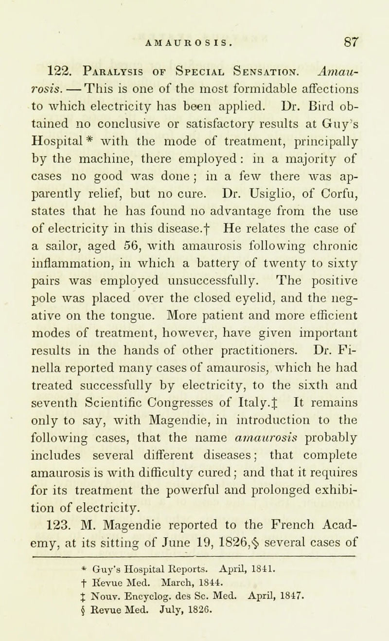 122. Paralysis of Special Sensation. Amau- rosis. — This is one of the most formidable affections to which electricity has been applied. Dr. Bird ob- tained no conclusive or satisfactory results at Guy's Hospital * with the mode of treatment, principally by the machine, there employed : in a majority of cases no good was done ; in a few there was ap- parently relief, but no cure. Dr. Usiglio, of Corfu, states that he has found no advantage from the use of electricity in this disease.f He relates the case of a sailor, aged 56, with amaurosis following chronic inflammation, in which a battery of twenty to sixty pairs was employed unsuccessfully. The positive pole was placed over the closed eyelid, and the neg- ative on the tongue. More patient and more efficient modes of treatment, however, have given important results in the hands of other practitioners. Dr. Fi- nella reported many cases of amaurosis, which he had treated successfully by electricity, to the sixth and seventh Scientific Congresses of Italy.% It remains only to say, with Magendie, in introduction to the following cases, that the name amaurosis probably includes several different diseases; that complete amaurosis is with difficulty cured; and that it requires for its treatment the powerful and prolonged exhibi- tion of electricity. 123. M. Magendie reported to the French Acad- emy, at its sitting of June 19, 1826,$ several cases of * Guy's Hospital Reports. April, 1841. t Revue Med. March, 1844. % Nouv. Encyclog. dcs Sc. Med. AprU, 1847. § Revue Med. July, 1826.