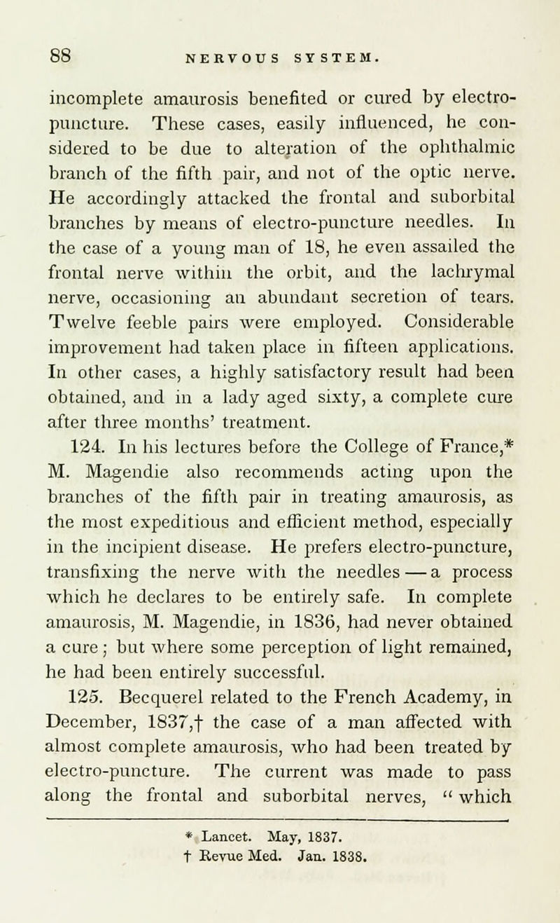 incomplete amaurosis benefited or cured by electro- puncture. These cases, easily influenced, he con- sidered to be due to alteration of the ophthalmic branch of the fifth pair, and not of the optic nerve. He accordingly attacked the frontal and suborbital branches by means of electro-puncture needles. In the case of a young man of 18, he even assailed the frontal nerve within the orbit, and the lachrymal nerve, occasioning an abundant secretion of tears. Twelve feeble pairs were employed. Considerable improvement had taken place in fifteen applications. In other cases, a highly satisfactory result had been obtained, and in a lady aged sixty, a complete cure after three months' treatment. 124. In his lectures before the College of France,* M. Magendie also recommends acting upon the branches of the fifth pair in treating amaurosis, as the most expeditious and efficient method, especially in the incipient disease. He prefers electro-puncture, transfixing the nerve with the needles—a process which he declares to be entirely safe. In complete amaurosis, M. Magendie, in 1836, had never obtained a cure; but where some perception of light remained, he had been entirely successful. 125. Becquerel related to the French Academy, in December, 1837,f the case of a man affected with almost complete amaurosis, who had been treated by electro-puncture. The current was made to pass along the frontal and suborbital nerves,  which * Lancet. May, 1837. t Revue Med. Jan. 1838.